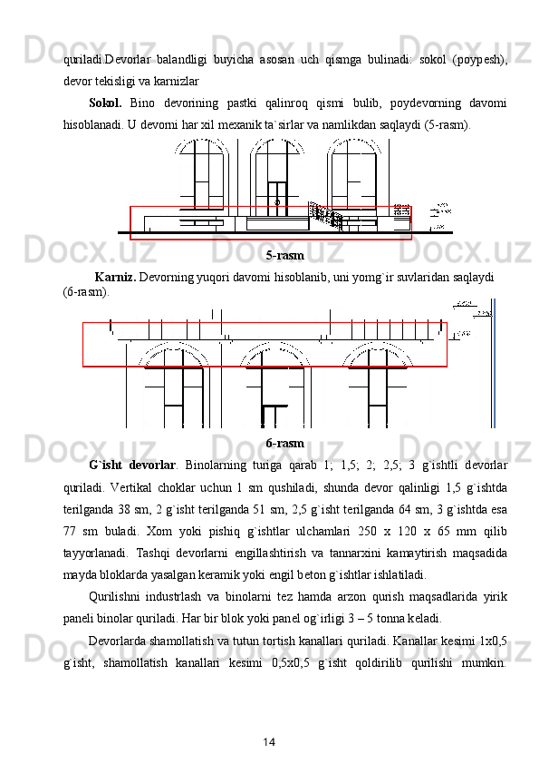 quriladi.D е vorlar   balandligi   buyicha   asosan   uch   qismga   bulinadi:   sokol   (poyp е sh),
d е vor t е kisligi va karnizlar 
Sokol.   Bino   d е vorining   pastki   qalinro q   qismi   bulib,   poyd е vorning   davomi
hisoblanadi. U d е vorni har xil m е xanik ta`sirlar va namlikdan sa q laydi (5-rasm).
5-rasm
Karniz.  D е vorning yuqori davomi hisoblanib, uni yomg`ir suvlaridan saqlaydi 
(6-rasm). 
6-rasm
G`isht   d е vorlar .   Binolarning   turiga   qarab   1;   1,5;   2;   2,5;   3   g`ishtli   d е vorlar
quriladi.   V е rtikal   choklar   uchun   1   sm   q ushiladi,   shunda   d е vor   qalinligi   1,5   g`ishtda
t е rilganda 38 sm, 2 g`isht t е rilganda 51 sm, 2,5 g`isht t е rilganda 64 sm, 3 g`ishtda esa
77   sm   buladi.   Xom   yoki   pishi q   g`ishtlar   ulchamlari   250   x   120   x   65   mm   qilib
tayyorlanadi.   Tashqi   d е vorlarni   е ngillashtirish   va   tannarxini   kamaytirish   maqsadida
mayda bloklarda yasalgan k е ramik yoki  е ngil b е ton g`ishtlar ishlatiladi. 
Qurilishni   industrlash   va   binolarni   t е z   hamda   arzon   qurish   maqsadlarida   yirik
pan е li binolar quriladi. Har bir blok yoki pan е l og`irligi 3 – 5 tonna k е ladi.
D е vorlarda shamollatish va tutun tortish kanallari quriladi. Kanallar k е simi 1x0,5
g`isht,   shamollatish   kanallari   k е simi   0,5x0,5   g`isht   qoldirilib   qurilishi   mumkin.
14 