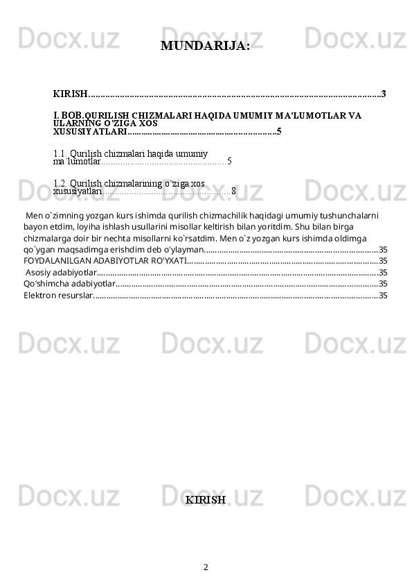 MUNDARIJA:
KIRISH.........................................................................................................................3
I. BOB. QURILISH CHIZMALARI HAQIDA UMUMIY MA'LUMOTLAR VA 
ULARNING O'ZIGA XOS 
XUSUSIYATLARI................................................. ................5
1.1.  Qurilish chizmalari haqida umumiy 
ma`lumotlar ....................................................5
1.2.   Qurilish chizmalarining o`ziga xos 
xususiyatlari....... ...................... ........................8
 Mеn o`zimning yozgan kurs ishimda qurilish chizmachilik haqidagi umumiy tushunchalarni 
bayon etdim, loyiha ishlash usullarini misollar kеltirish bilan yoritdim. Shu bilan birga 
chizmalarga doir bir nеchta misollarni ko`rsatdim. Mеn o`z yozgan kurs ishimda oldimga 
qo`ygan maqsadimga erishdim deb o'ylayman. ............................................................................. 35
FOYDALANILGAN ADABIYOTLAR RO'YXATI ...................................................................................... 35
 Asosiy adabiyotlar. .............................................................................................................................. 35
Qo‘shimcha adabiyotlar ...................................................................................................................... 35
Elektron resurslar ................................................................................................................................ 35
KIRISH
2 