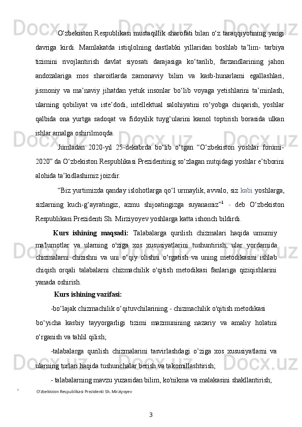 O‘zbekiston Respublikasi  mustaqillik sharofati bilan o‘z taraqqiyotining yangi
davriga   kirdi.   Mamlakatda   istiqlolning   dastlabki   yillaridan   boshlab   ta’lim-   tarbiya
tizimini   rivojlantirish   davlat   siyosati   darajasiga   ko‘tarilib,   farzandlarining   jahon
andozalariga   mos   sharoitlarda   zamonaviy   bilim   va   kasb-hunarlami   egallashlari,
jismoniy   va   ma’naviy   jihatdan   yetuk   insonlar   bo‘lib   voyaga   yetishlarini   ta’minlash,
ularning   qobiliyat   va   iste’dodi,   intellektual   salohiyatini   ro‘yobga   chiqarish,   yoshlar
qalbida   ona   yurtga   sadoqat   va   fidoyilik   tuyg‘ularini   kamol   toptirish   borasida   ulkan
ishlar amalga oshirilmoqda.
Jumladan   2020-yil   25-dekabrda   bo‘lib   o‘tgan   “O‘zbekiston   yoshlar   forumi-
2020” da O‘zbekiston Respublikasi Prezidentinig so‘zlagan nutqidagi yoshlar e’tiborini
alohida ta’kidlashimiz joizdir.
“Biz yurtimizda qanday islohotlarga qo‘l urmaylik, avvalo, siz   kabi   yoshlarga,
sizlarning   kuch-g‘ayratingiz,   azmu   shijoatingizga   suyanamiz” 1
  -   deb   O‘zbekiston
Respublikasi Prezidenti Sh. Mirziyoyev yoshlarga katta ishonch bildirdi.
Kurs   ishining   maqsadi:   Talabalarga   qurilish   chizmalari   haqida   umumiy
ma'lumotlar   va   ularning   o'ziga   xos   xususiyatlarini   tushuntirish,   ular   yordamida
chizmalarni   chizishni   va   uni   o‘qiy   olishni   o‘rgatish   va   uning   metodikasini   ishlab
chiqish   orqali   talabalarni   chizmachilik   o'qitish   metodikasi   fanlariga   qiziqishlarini
yanada oshirish.
Kurs ishining vazifasi:
-bo‘lajak chizmachilik o‘qituvchilarining - chizmachilik o'qitish metodikasi
1
bo‘yicha   kasbiy   tayyorgarligi   tizimi   mazmunining   nazariy   va   amaliy   holatini
o‘rganish va tahlil qilish;
-talabalarga   qurilish   chizmalarini   tasvirlashdagi   o’ziga   xos   xususiyatlarni   va
ularning turlari haqida tushunchalar berish va takomillashtirish;
- talabalarning mavzu yuzasidan bilim, ko'nikma va malakasini shakllantirish;
1
  O‘zbekiston Respublikasi Prezidenti Sh. Mirziyoyev
3