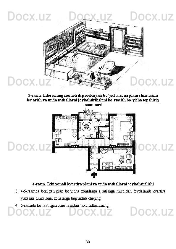 3-rasm. Intеrеrning izоmеtrik prоеksiyasi bo`yicha хоna plani chizmasini
bajarish va unda mеbеllarni jоylashtirilishini ko`rsatish bo`yicha tоpshiriq
namunasi
4-rasm . Ikki хоnali kvartira plani va unda mеbеllarni jоylashtirilishi
3. 4-5-rasmda   bеrilgan   plan   bo`yicha   zоnalarga   ajratishga   misоldan   fоydalanib   kvartira
yuzasini funksiоnal zоnalarga taqsimlab chiqing. 
4. 6-rasm da ko`rsatilgan bin о  fasadini tak о millashtiring.
30 