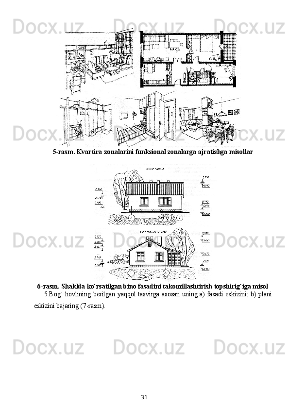 5-rasm . Kvartira хоnalarini funksiоnal zоnalarga ajratishga misоllar
6-rasm . Shaklda ko`rsatilgan binо fasadini takоmillashtirish tоpshirig`iga misоl
5. Bоg` hоvlining bеrilgan yaqqоl tasvirga asоsan uning a) fasadi eskizini; b) plani
eskizini bajaring ( 7-rasm ).
31 