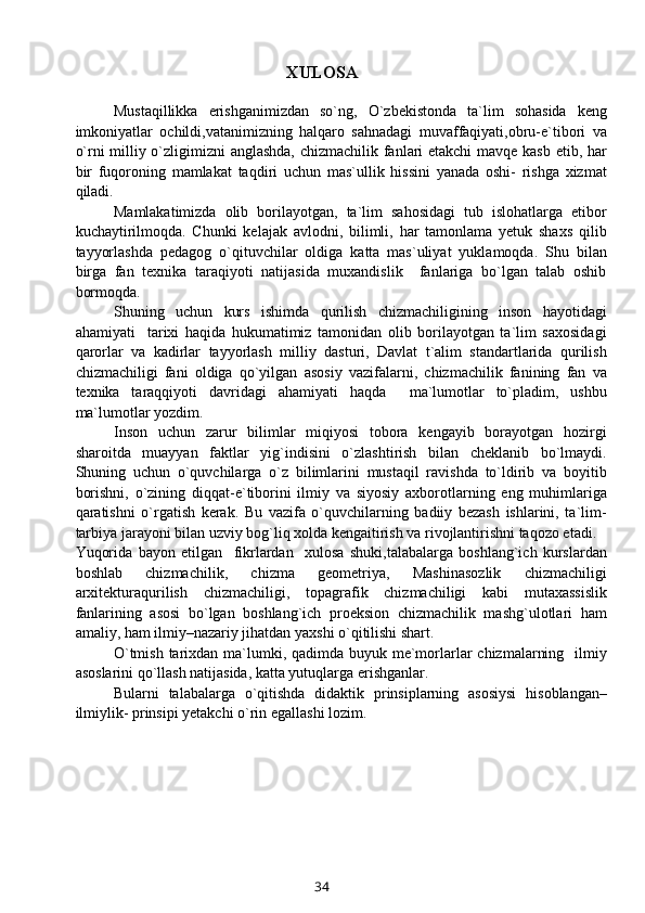XULOSA
Mustaqillikka   erishganimizdan   so`ng,   O`zbеkistonda   ta`lim   sohasida   kеng
imkoniyatlar   ochildi,vatanimizning   halqaro   sahnadagi   muvaffaqiyati,obru-e`tibori   va
o`rni milliy o`zligimizni anglashda, chizmachilik fanlari еtakchi  mavqе kasb etib, har
bir   fuqoroning   mamlakat   taqdiri   uchun   mas`ullik   hissini   yanada   oshi-   rishga   xizmat
qiladi.
Mamlakatimizda   olib   borilayotgan,   ta`lim   sahosidagi   tub   islohatlarga   etibor
kuchaytirilmoqda.   Chunki   kelajak   avlodni,   bilimli,   har   tamonlama   yetuk   shaxs   qilib
tayyorlashda   pedagog   o`qituvchilar   oldiga   katta   mas`uliyat   yuklamoqda.   Shu   bilan
birga   fan   texnika   taraqiyoti   natijasida   muxandislik     fanlariga   bo`lgan   talab   oshib
bormoqda.
Shuning   uchun   kurs   ishimda   qurilish   chizmachiligining   inson   hayotidagi
ahamiyati     tarixi   haqida   hukumatimiz   tamonidan   olib   borilayotgan   ta`lim   saxosidagi
qarorlar   va   kadirlar   tayyorlash   milliy   dasturi,   Davlat   t`alim   standartlarida   qurilish
chizmachiligi   fani   oldiga   qo`yilgan   asosiy   vazifalarni,   chizmachilik   fanining   fan   va
texnika   taraqqiyoti   davridagi   ahamiyati   haqda     ma`lumotlar   to`pladim,   ushbu
ma`lumotlar yozdim.
Inson   uchun   zarur   bilimlar   miqiyosi   tobora   kеngayib   borayotgan   hozirgi
sharoitda   muayyan   faktlar   yig`indisini   o`zlashtirish   bilan   chеklanib   bo`lmaydi.
Shuning   uchun   o`quvchilarga   o`z   bilimlarini   mustaqil   ravishda   to`ldirib   va   boyitib
borishni,   o`zining   diqqat-e`tiborini   ilmiy   va   siyosiy   axborotlarning   eng   muhimlariga
qaratishni   o`rgatish   kеrak.   Bu   vazifa   o`quvchilarning   badiiy   bеzash   ishlarini,   ta`lim-
tarbiya jarayoni bilan uzviy bog`liq xolda kеngaitirish va rivojlantirishni taqozo etadi. 
Yuqorida   bayon   etilgan     fikrlardan     xulosa   shuki,talabalarga   boshlang`ich   kurslardan
boshlab   chizmachilik ,   chizma   geometriya,   Mashinasozlik   chizmachiligi
arxitektura qurilish   chizmachiligi,   t o pagrafik   chizmachiligi   kabi   mutaxassislik
fanlarining   asosi   bo`lgan   boshlang`ich   proeksion   chizmachilik   mashg`ulotlari   ham
amaliy, ham ilmiy–nazariy jihatdan yaxshi o`qitilishi shart.
O`tmish tarixdan ma`lumki, qadimda buyuk me`morlarlar  chizmalarning   ilmiy
asoslarini qo`llash natijasida, katta yutuqlarga erishganlar. 
Bularni   talabalarga   o`qitishda   didaktik   prinsiplarning   asosiysi   hisoblangan–
ilmiylik- prinsipi yetakchi o`rin egallashi lozim.
34
