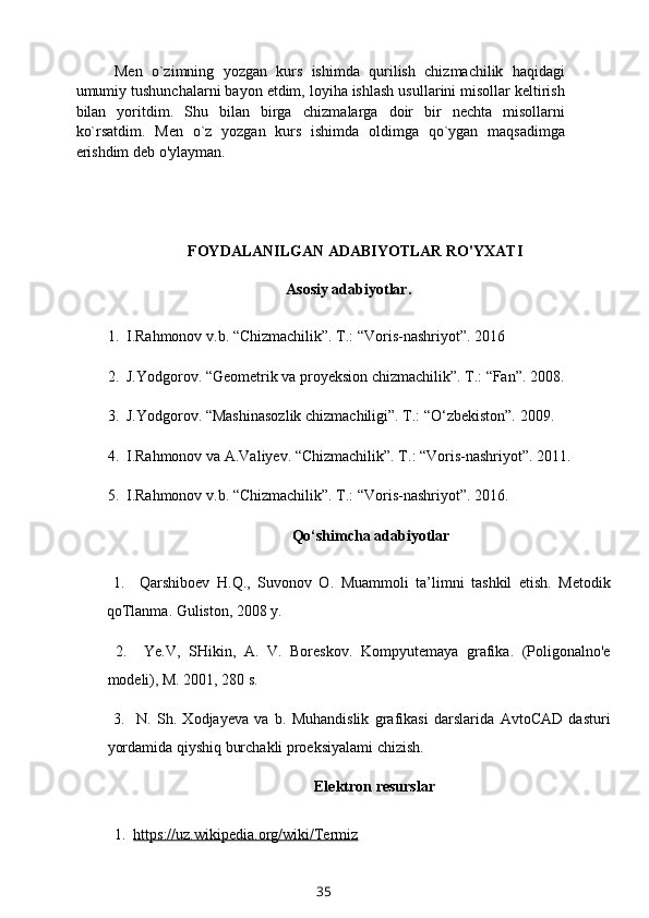 Mеn   o`zimning   yozgan   kurs   ishimda   qurilish   chizmachilik   haqidagi
umumiy tushunchalarni bayon etdim, loyiha ishlash usullarini misollar kеltirish
bilan   yoritdim.   Shu   bilan   birga   chizmalarga   doir   bir   nеchta   misollarni
ko`rsatdim.   Mеn   o`z   yozgan   kurs   ishimda   oldimga   qo`ygan   maqsadimga
erishdim deb o'ylayman.
FOYDALANILGAN ADABIYOTLAR RO'YXATI
          Asosiy adabiyotlar.
1.  I.Rahmonov v.b. “Chizmachilik”. T.: “Voris-nashriyot”. 2016
2.  J.Yodgorov. “Geometrik va proyeksion chizmachilik”. T.: “Fan”. 2008.
3.  J.Yodgorov. “Mashinasozlik chizmachiligi”. T.: “O‘zbekiston”. 2009.
4.  I.Rahmonov va A.Valiyev. “Chizmachilik”. T.: “Voris-nashriyot”. 2011.
5.  I.Rahmonov v.b. “Chizmachilik”. T.: “Voris-nashriyot”. 2016.
Qo‘shimcha adabiyotlar
  1.     Qarshiboev   H.Q.,   Suvonov   O.   Muammoli   ta’limni   tashkil   etish.   Metodik
qoTlanma. Guliston, 2008 y.
  2.     Ye.V,   SHikin,   A.   V.   Boreskov.   Kompyutemaya   grafika.   (Poligonalno'e
modeli), M. 2001, 280 s.
  3.     N.   Sh.   Xodjayeva   va   b.   Muhandislik   grafikasi   darslarida   AvtoCAD   dasturi
yordamida qiyshiq burchakli proeksiyalami chizish.
Elektron resurslar
  1.   https://uz.wikipedia.org/wiki/Termiz
35 