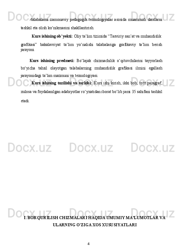 -talabalarni   zamonaviy   pedagogik   texnologiyalar   asosida   muammoli   darslarni
tashkil eta olish ko‘nikmasini shakllantirish.
Kurs ishining ob’yekti:  Oliy ta’lim tizimida “Tasviriy san’at va muhandislik
grafikasi”   bakalavriyat   ta’lim   yo‘nalishi   talabalariga   grafikaviy   ta’lim   berish
jarayoni.
Kurs   ishining   predmeti:   Bo‘lajak   chizmachilik   o‘qituvchilarini   tayyorlash
bo‘yicha   tahsil   olayotgan   talabalarning   muhandislik   grafikasi   ilmini   egallash
jarayonidagi ta’lim mazmuni va texnologiyasi.
Kurs ishining tuzilishi  va tarkibi:   Kurs ishi  kirish, ikki  bob, to'rt paragraf,
xulosa va foydalanilgan adabiyotlar ro‘yxatidan iborat bo‘lib jami 35 sahifani tashkil
etadi.        
                
I. BOB.QURILISH CHIZMALARI HAQIDA UMUMIY MA'LUMOTLAR VA
ULARNING O'ZIGA XOS XUSUSIYATLARI
4 