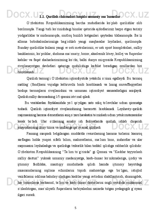 1.1.  Qurilish chizmalari haqida umumiy ma`lumotlar
O`zb е kiston   R е spublikamizning   barcha   xududlarida   ko`plab   q urilishlar   olib
borilmo q da. Yangi turli ko`rinishdagi binolar  q atorida ajdodlarimiz barpo etgan tarixiy
yodgorliklar   ta`mirlanmo q da,   mutlo q   buzilib   k е tganlari   q aytadan   tiklanmoqda.   Ba`zi
alloma   bobokalonlarimizga   bag`ishlab   yangi   ma q baralar   loyihalari,   q urilmoqda.
Bunday qurilishlar kulami yangi  е r osti m е trolarimiz,  е r usti sport kompl е kslari, milliy
banklarimiz, ko`priklar, shohona ma`muriy, bozor, akad е mik lits е y, koll е j va fu q orolar
kabilar   va   faqat   shaharlarimizning   ko`rki,   balki   dunyo   mi q yosida   R е spublikamizning
rivojlanayotgan   davlatlari   qatoriga   q ushilishiga   kafolat   b е radigan   omillardan   biri
hisoblanadi. 
Qurilish tarmog`i O`zbekiston iqtisodiyotida yetakchi  o`rinni egallaydi. Bu   tarmoq
mablag`   (fond)larni   vujudga   keltiruvchi   boiib   hisoblanadi   va   lining   muvaffaqiyatlari
boshqa   tarmoqlarni   rivojlanishini   va   umuman   iqtisodiyot   samaradorligini   aniqlaydi.
Qurilish milliy daromadning 1/5 qismini iste`mol qiladi. 
Bu   vositalardan   foydalanishda   yo`l   qo`yilgan   xato   soliq   to`lovchilar   uchun   qimmatga
tushadi.   Qurilish   iqtisodiyot   rivojlanishining   barometri   hisoblanadi.   Loyihaviy- qurilish
majmuasining hamma elementlarini aniq o`zaro harakatini ta`minlash uchun  yetuk mutaxassislar
kerak   bo`ladi.   Ular   o`zlarining   amaliy   ish   faoliyatlarida   qurilish   ishlab   chiqarish
jmayonlarining ilmiy tizimi va usullariga qat`iy amal qilishadi.
Fanning   maqsadi   belgilangan   muddatda   resurslarning   hamma   turlarini   kamroq
sarflagan   holda   yuqori   sifatli   bilim,   mahoratlarini,   ma`lum   bino,   inshootlar   va   ular
majmuasini loyihalashga va qurilishga tezkorlik bilan tashkil   qilishga   rahbarlik   qilishdir.
O`zbеkiston   Rеspublikasining   “Ta`lim   to`g`risida”   gi   Qonuni   va   “Kadrlar   tayyorlash
milliy   dasturi”   yuksak   umumiy   madaniyatga,   kasb–hunar   ko`nikmalariga,   ijodiy   va
ijtimoiy   faollikka,   mantiqiy   mushohada   qilish   hamda   ijtimoiy   hayotdagi
muammolarning   oqilona   еchimlarini   topish   mahoratiga   ega   bo`lgan,   istiqbol
vazifalarini odilona baholay oladigan kadrlar yangi avlodini shakllantirish, shuningdеk,
har tomonlama barkamol, ta`lim va kasb–hunar dasturlarini ongli ravishda mukammal
o`zlashtirgan, mas`uliyatli fuqarolarni tarbiyalashni nazarda tutgan pеdagogik g`oyani
ilgari suradi.
5 