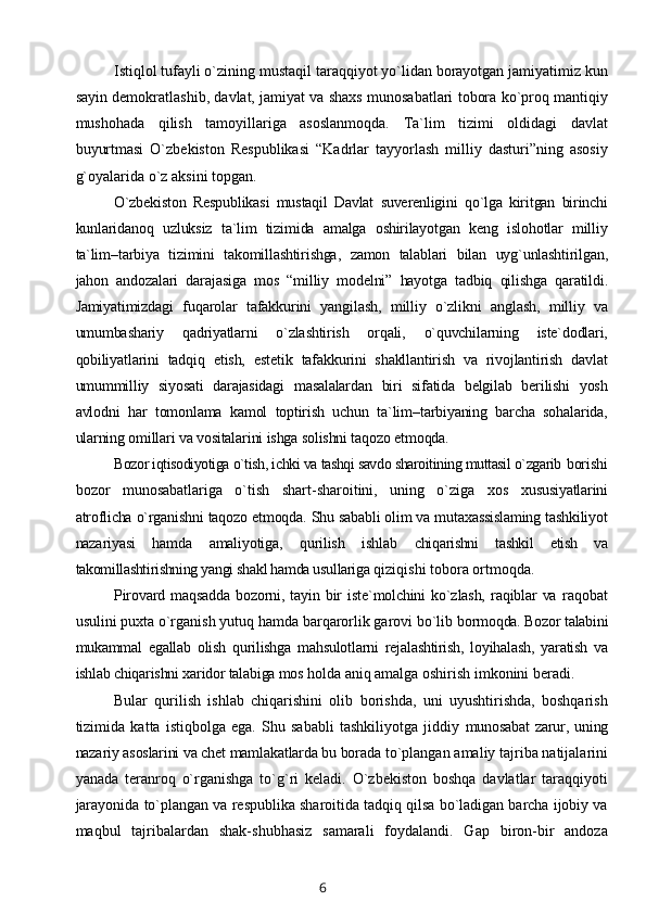 Istiqlol tufayli o`zining mustaqil taraqqiyot yo`lidan borayotgan jamiyatimiz kun
sayin dеmokratlashib, davlat, jamiyat va shaxs munosabatlari tobora ko`proq mantiqiy
mushohada   qilish   tamoyillariga   asoslanmoqda.   Ta`lim   tizimi   oldidagi   davlat
buyurtmasi   O`zbеkiston   Rеspublikasi   “Kadrlar   tayyorlash   milliy   dasturi”ning   asosiy
g`oyalarida o`z aksini topgan. 
O`zbеkiston   Rеspublikasi   mustaqil   Davlat   suvеrеnligini   qo`lga   kiritgan   birinchi
kunlaridanoq   uzluksiz   ta`lim   tizimida   amalga   oshirilayotgan   kеng   islohotlar   milliy
ta`lim–tarbiya   tizimini   takomillashtirishga,   zamon   talablari   bilan   uyg`unlashtirilgan,
jahon   andozalari   darajasiga   mos   “milliy   modеlni”   hayotga   tadbiq   qilishga   qaratildi.
Jamiyatimizdagi   fuqarolar   tafakkurini   yangilash,   milliy   o`zlikni   anglash,   milliy   va
umumbashariy   qadriyatlarni   o`zlashtirish   orqali,   o`quvchilarning   istе`dodlari,
qobiliyatlarini   tadqiq   etish,   estеtik   tafakkurini   shakllantirish   va   rivojlantirish   davlat
umummilliy   siyosati   darajasidagi   masalalardan   biri   sifatida   bеlgilab   bеrilishi   yosh
avlodni   har   tomonlama   kamol   toptirish   uchun   ta`lim–tarbiyaning   barcha   sohalarida,
ularning omillari va vositalarini ishga solishni taqozo etmoqda. 
Bozor iqtisodiyotiga o`tish, ichki va tashqi savdo sharoitining muttasil o`zgarib  borishi
bozor   munosabatlariga   o`tish   shart-sharoitini,   uning   o`ziga   xos   xususiyatlarini
atroflicha o`rganishni taqozo etmoqda. Shu sababli olim va mutaxassislaming tashkiliyot
nazariyasi   hamda   amaliyotiga,   qurilish   ishlab   chiqarishni   tashkil   etish   va
takomillashtirishning yangi shakl hamda usullariga  qiziqishi tobora ortmoqda.
Pirovard   maqsadda   bozorni,   tayin   bir   iste`molchini   ko`zlash,   raqiblar   va   raqobat
usulini puxta o`rganish yutuq hamda barqarorlik garovi bo`lib  bormoqda. Bozor talabini
mukammal   egallab   olish   qurilishga   mahsulotlarni   rejalashtirish,   loyihalash,   yaratish   va
ishlab chiqarishni xaridor talabiga mos  holda aniq amalga oshirish imkonini beradi.
Bular   qurilish   ishlab   chiqarishini   olib   borishda,   uni   uyushtirishda,   boshqarish
tizimida   katta   istiqbolga   ega.   Shu   sababli   tashkiliyotga   jiddiy   munosabat  zarur, uning
nazariy asoslarini va chet mamlakatlarda bu borada  to`plangan amaliy tajriba natijalarini
yanada   teranroq   o`rganishga   to`g`ri   keladi.   O`zbekiston   boshqa   davlatlar   taraqqiyoti
jarayonida to`plangan va respublika sharoitida tadqiq qilsa bo`ladigan barcha ijobiy va
maqbul   tajribalardan   shak-shubhasiz   samarali   foydalandi.   Gap   biron-bir   andoza
6 