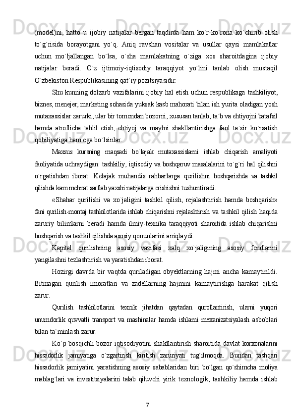 (model)ni,   hatto   u   ijobiy   natijalar   bergan   taqdirda   ham   ko`r-ko`rona   ko`chirib   olish
to`g`risida   borayotgani   yo`q.   Aniq   ravshan   vositalar   va   usullar   qaysi   mamlakatlar
uchun   mo`ljallangan   bo`lsa,   o`sha   mamlakatning   o`ziga   xos   sharoitdagina   ijobiy
natijalar   beradi.   O`z   ijtimoiy-iqtisodiy   taraqqiyot   yo`lini   tanlab   olish   mustaqil
O`zbekiston Respublikasining qat`iy pozitsiyasidir.
Shu kunning dolzarb vazifalarini ijobiy hal etish uchun respublikaga   tashkiliyot,
biznes, menejer, marketing sohasida yuksak kasb mahorati bilan  ish yurita oladigan yosh
mutaxassislar zarurki, ular bir tomondan bozorni,  xususan tanlab, ta`b va ehtiyojni batafsil
hamda   atroflicha   tahlil   etish,   ehtiyoj   va   maylni   shakllantirishga   faol   ta`sir   ko`rsatish
qobiliyatiga ham ega bo`lsinlar.
Maxsus   kursning   maqsadi   bo`lajak   mutaxassislarni   ishlab   chiqarish   amaliyoti
faoliyatida uchraydigan: tashkiliy, iqtisodiy va boshqaruv masalalarini to`g`ri  hal qilishni
o`rgatishdan   iborat.   Kelajak   muhandis   rahbarlarga   qurilishni   boshqarishda   va   tashkil
qilishda kam mehnat sarflab yaxshi natijalarga erishishni  tushuntiradi.
«Shahar   qurilishi   va   xo`jaligini   tashkil   qilish,   rejalashtirish   hamda   boshqarish»
fani qurilish-montaj tashkilotlarida ishlab chiqarishni rejalashtirish  va tashkil qilish haqida
zaruriy   bilimlarni   beradi   hamda   ilmiy-texnika   taraqqiyoti   sharoitida   ishlab   chiqarishni
boshqarish va tashkil qilishda asosiy  qonunlarini aniqlaydi.
Kapital   qurilishning   asosiy   vazifasi   xalq   xo`jaligining   asosiy   fondlarini
yangilashni tezlashtirish va yaratishdan iborat.
Hozirgi   davrda   bir   vaqtda   quriladigan   obyektlarning   hajmi   ancha   kamaytirildi.
Bitmagan   qurilish   imoratlari   va   zadellarning   hajmini   kamaytirishga   harakat   qilish
zarur.
Qurilish   tashkilotlarini   texnik   jihatdan   qaytadan   qurollantirish,   ularni   yuqori
unumdorlik   quvvatli   transport   va   mashinalar   hamda   ishlarni   mexanizatsiyalash   asboblari
bilan ta`minlash zarur.
Ko`p bosqichli bozor iqtisodiyotini shakllantirish sharoitida davlat   korxonalarini
hissadorlik   jamiyatiga   o`zgartirish   kiritish   zaruriyati   tug`ilmoqda.   Bundan   tashqari
hissadorlik   jamiyatini   yaratishning   asosiy   sabablaridan   biri   bo`lgan   qo`shimcha   moliya
mablag`lari   va   investitsiyalarini   talab   qiluvchi   yirik   texnologik,   tashkiliy   hamda   ishlab
7