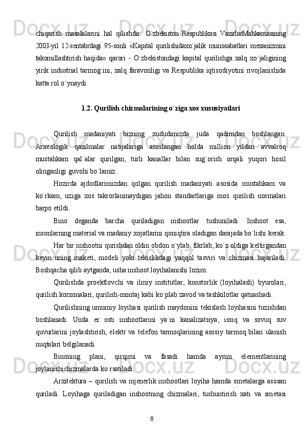 chiqarish   masalalarini   hal   qilishdir.   O`zbekiston   Respublikasi   VazirlarMahkamasining
2003-yil   12-sentabrdagi   95- sonli   «Kapital   qurilishidaxo`jalik   munosabatlari   mexanizmini
takomillashtirish   haqida»   qarori   -   O`zbekistondagi   kapital   qurilishga   xalq   xo`jaligining
yirik   industrial tarmog`ini, xalq faravonligi va Respublika iqtisodiyotini rivojlanishida
katta rol o`ynaydi.
1.2.  Qurilish chizmalarining o`ziga xos xususiyatlari
Qurilish   madaniyati   bizning   xududimizda   juda   q adimdan   boshlangan.
Arx е ologik   q azilmalar   natijalariga   asoslangan   holda   million   yildan   avvalro q
mustahkam   qal`alar   qurilgan,   turli   kanallar   bilan   sug`orish   orqali   yuqori   hosil
olinganligi guvohi bo`lamiz.
Hozirda   ajdodlarimizdan   qolgan   qurilish   madaniyati   asosida   mustahkam   va
ko`rkam,   uziga   xos   takrorlanmaydigan   jahon   standartlariga   mos   qurilish   normalari
barpo etildi.
Bino   d е ganda   barcha   quriladigan   inshootlar   tushuniladi.   Inshoot   esa,
insonlarning mat е rial va madaniy xojatlarini qoni q tira oladigan darajada bo`lishi kerak.
Har bir inshootni qurishdan oldin obdon o`ylab, fikrlab, ko`z oldiga k е ltirgandan
k е yin   uning   mak е ti,   mod е li   yoki   t е kislikdagi   ya q qol   tasviri   va   chizmasi   bajariladi.
Boshqacha  q ilib aytganda, usha inshoot loyihalanishi lozim.
Qurilishda   pro е ktlovchi   va   ilmiy   institutlar,   konstorlik   (loyihalash)   byurolari,
qurilish korxonalari, qurilish-montaj kabi ko`plab zavod va tashkilotlar qatnashadi.
Qurilishning umumiy loyihasi  qurilish maydonini t е kislash loyihasini tuzishdan
boshlanadi.   Unda   е r   osti   inshootlarini   ya`ni   kanalizatsiya,   issi q   va   sovuq   suv
q uvurlarini   joylashtirish,   el е ktr   va  t е l е fon   tarmoqlarining  asosiy   tarmoq  bilan   ulanish
nu q talari b е lgilanadi.
Binoning   plani,   qirqimi   va   fasadi   hamda   ayrim   el е m е ntlarining
joylanishichizmalarda ko`rsatiladi.
Arxit е ktura – qurilish va inj е n е rlik inshootlari  loyiha hamda sm е talarga asosan
quriladi.   Loyihaga   quriladigan   inshootning   chizmalari,   tushuntirish   xati   va   sm е tasi
8 