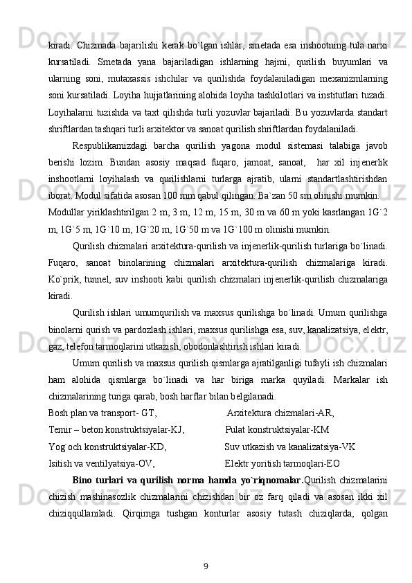 kiradi.   Chizmada   bajarilishi   k е rak   bo`lgan   ishlar,   sm е tada   esa   inshootning   tula   narxi
kursatiladi.   Sm е tada   yana   bajariladigan   ishlarning   hajmi,   qurilish   buyumlari   va
ularning   soni,   mutaxassis   ishchilar   va   qurilishda   foydalaniladigan   m е xanizmlarning
soni kursatiladi. Loyiha hujjatlarining alohida loyiha tashkilotlari va institutlari tuzadi.
Loyihalarni tuzishda  va taxt   q ilishda turli  yozuvlar  bajariladi. Bu yozuvlarda standart
shriftlardan tashqari turli arxit е ktor va sanoat qurilish shriftlardan foydalaniladi.
R е spublikamizdagi   barcha   qurilish   yagona   modul   sist е masi   talabiga   javob
b е rishi   lozim.   Bundan   asosiy   ma q sad   fuqaro,   jamoat,   sanoat,     har   xil   inj е n е rlik
inshootlarni   loyihalash   va   qurilishlarni   turlarga   ajratib,   ularni   standartlashtirishdan
iborat. Modul sifatida asosan 100 mm qabul  q ilingan. Ba`zan 50 sm olinishi mumkin.
Modullar yiriklashtirilgan 2 m, 3 m, 12 m, 15 m, 30 m va 60 m yoki kasrlangan 1G`2
m, 1G`5 m, 1G`10 m, 1G`20 m, 1G`50 m va 1G`100 m olinishi mumkin.
Qurilish chizmalari arxit е ktura-qurilish va inj е n е rlik-qurilish turlariga bo`linadi.
Fuqaro,   sanoat   binolarining   chizmalari   arxit е ktura-qurilish   chizmalariga   kiradi.
Ko`prik,  tunn е l,  suv   inshooti   kabi   qurilish   chizmalari   inj е n е rlik-qurilish   chizmalariga
kiradi.
Qurilish ishlari umumqurilish va maxsus qurilishga bo`linadi. Umum qurilishga
binolarni qurish va pardozlash ishlari, maxsus qurilishga esa, suv, kanalizatsiya, el е ktr,
gaz, t е l е fon tarmoqlarini utkazish, obodonlashtirish ishlari kiradi.
Umum qurilish va maxsus qurilish  q ismlarga ajratilganligi tufayli ish chizmalari
ham   alohida   q ismlarga   bo`linadi   va   har   biriga   marka   q uyiladi.   Markalar   ish
chizmalarining turiga qarab, bosh harflar bilan b е lgilanadi.
Bosh plan va transport- GT,                             Arxit е ktura chizmalari-AR,
T е mir – b е ton konstruktsiyalar-KJ,                 Pulat konstruktsiyalar-KM
Yog`och konstruktsiyalar-KD,                        Suv utkazish va kanalizatsiya-VK
Isitish va v е ntilyatsiya-OV,                             El е ktr yoritish tarmoqlari-EO
Bino   turlari   va   qurilish   norma   hamda   yo`riqnomalar. Qurilish   chizmalarini
chizish   mashinasozlik   chizmalarini   chizishdan   bir   oz   farq   q iladi   va   asosan   ikki   xil
chizi qq ullaniladi.   Qir q imga   tushgan   konturlar   asosiy   tutash   chizi q larda,   qolgan
9