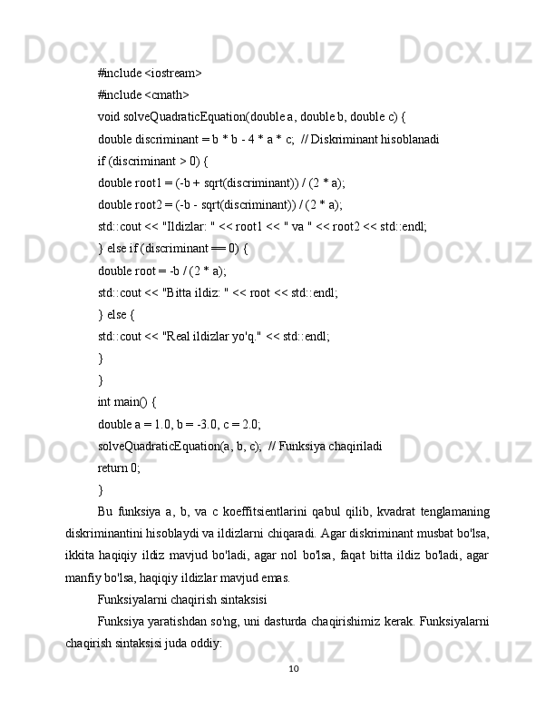 #include <iostream>
#include <cmath>
void solveQuadraticEquation(double a, double b, double c) {
double discriminant = b * b - 4 * a * c;  // Diskriminant hisoblanadi
if (discriminant > 0) {
double root1 = (-b + sqrt(discriminant)) / (2 * a);
double root2 = (-b - sqrt(discriminant)) / (2 * a);
std::cout << "Ildizlar: " << root1 << " va " << root2 << std::endl;
} else if (discriminant == 0) {
double root = -b / (2 * a);
std::cout << "Bitta ildiz: " << root << std::endl;
} else {
std::cout << "Real ildizlar yo'q." << std::endl;
}
}
int main() {
double a = 1.0, b = -3.0, c = 2.0;
solveQuadraticEquation(a, b, c);  // Funksiya chaqiriladi
return 0;
}
Bu   funksiya   a,   b,   va   c   koeffitsientlarini   qabul   qilib,   kvadrat   tenglamaning
diskriminantini hisoblaydi va ildizlarni chiqaradi. Agar diskriminant musbat bo'lsa,
ikkita   haqiqiy   ildiz   mavjud   bo'ladi,   agar   nol   bo'lsa,   faqat   bitta   ildiz   bo'ladi,   agar
manfiy bo'lsa, haqiqiy ildizlar mavjud emas.
Funksiyalarni chaqirish sintaksisi
Funksiya yaratishdan so'ng, uni dasturda chaqirishimiz kerak. Funksiyalarni
chaqirish sintaksisi juda oddiy:
10 