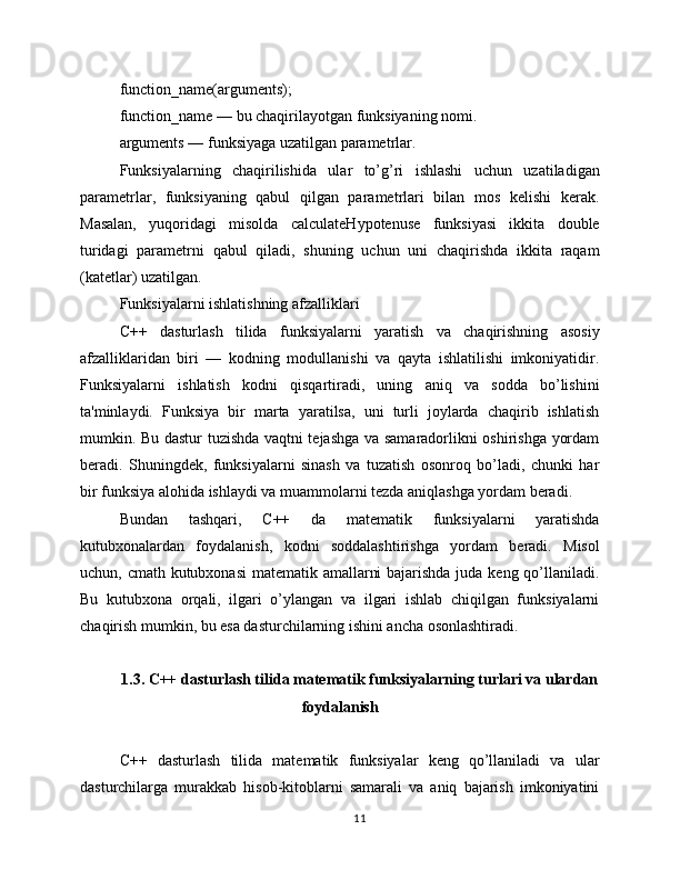 function_name(arguments);
function_name — bu chaqirilayotgan funksiyaning nomi.
arguments — funksiyaga uzatilgan parametrlar.
Funksiyalarning   chaqirilishida   ular   to’g’ri   ishlashi   uchun   uzatiladigan
parametrlar,   funksiyaning   qabul   qilgan   parametrlari   bilan   mos   kelishi   kerak.
Masalan,   yuqoridagi   misolda   calculateHypotenuse   funksiyasi   ikkita   double
turidagi   parametrni   qabul   qiladi,   shuning   uchun   uni   chaqirishda   ikkita   raqam
(katetlar) uzatilgan.
Funksiyalarni ishlatishning afzalliklari
C++   dasturlash   tilida   funksiyalarni   yaratish   va   chaqirishning   asosiy
afzalliklaridan   biri   —   kodning   modullanishi   va   qayta   ishlatilishi   imkoniyatidir.
Funksiyalarni   ishlatish   kodni   qisqartiradi,   uning   aniq   va   sodda   bo’lishini
ta'minlaydi.   Funksiya   bir   marta   yaratilsa,   uni   turli   joylarda   chaqirib   ishlatish
mumkin. Bu dastur tuzishda vaqtni tejashga va samaradorlikni oshirishga yordam
beradi.   Shuningdek,   funksiyalarni   sinash   va   tuzatish   osonroq   bo’ladi,   chunki   har
bir funksiya alohida ishlaydi va muammolarni tezda aniqlashga yordam beradi.
Bundan   tashqari,   C++   da   matematik   funksiyalarni   yaratishda
kutubxonalardan   foydalanish,   kodni   soddalashtirishga   yordam   beradi.   Misol
uchun, cmath kutubxonasi  matematik amallarni  bajarishda juda keng qo’llaniladi.
Bu   kutubxona   orqali,   ilgari   o’ylangan   va   ilgari   ishlab   chiqilgan   funksiyalarni
chaqirish mumkin, bu esa dasturchilarning ishini ancha osonlashtiradi.
1.3. C++ dasturlash tilida matematik funksiyalarning turlari va ulardan
foydalanish
C++   dasturlash   tilida   matematik   funksiyalar   keng   qo’llaniladi   va   ular
dasturchilarga   murakkab   hisob-kitoblarni   samarali   va   aniq   bajarish   imkoniyatini
11 