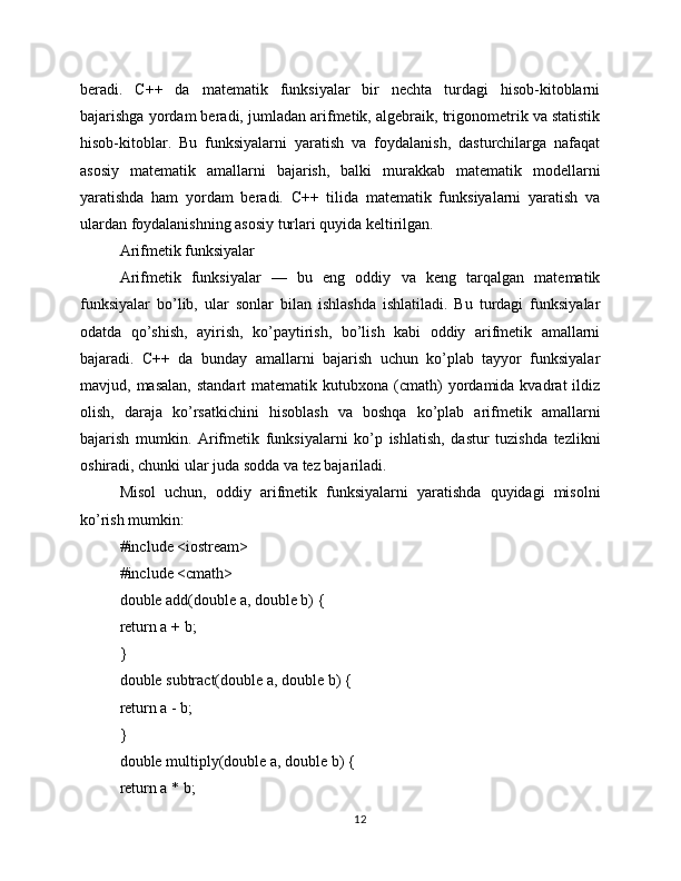 beradi.   C++   da   matematik   funksiyalar   bir   nechta   turdagi   hisob-kitoblarni
bajarishga yordam beradi, jumladan arifmetik, algebraik, trigonometrik va statistik
hisob-kitoblar.   Bu   funksiyalarni   yaratish   va   foydalanish,   dasturchilarga   nafaqat
asosiy   matematik   amallarni   bajarish,   balki   murakkab   matematik   modellarni
yaratishda   ham   yordam   beradi.   C++   tilida   matematik   funksiyalarni   yaratish   va
ulardan foydalanishning asosiy turlari quyida keltirilgan.
Arifmetik funksiyalar
Arifmetik   funksiyalar   —   bu   eng   oddiy   va   keng   tarqalgan   matematik
funksiyalar   bo’lib,   ular   sonlar   bilan   ishlashda   ishlatiladi.   Bu   turdagi   funksiyalar
odatda   qo’shish,   ayirish,   ko’paytirish,   bo’lish   kabi   oddiy   arifmetik   amallarni
bajaradi.   C++   da   bunday   amallarni   bajarish   uchun   ko’plab   tayyor   funksiyalar
mavjud,  masalan,   standart   matematik  kutubxona  (cmath)  yordamida  kvadrat   ildiz
olish,   daraja   ko’rsatkichini   hisoblash   va   boshqa   ko’plab   arifmetik   amallarni
bajarish   mumkin.   Arifmetik   funksiyalarni   ko’p   ishlatish,   dastur   tuzishda   tezlikni
oshiradi, chunki ular juda sodda va tez bajariladi.
Misol   uchun,   oddiy   arifmetik   funksiyalarni   yaratishda   quyidagi   misolni
ko’rish mumkin:
#include <iostream>
#include <cmath>
double add(double a, double b) {
return a + b;
}
double subtract(double a, double b) {
return a - b;
}
double multiply(double a, double b) {
return a * b;
12 