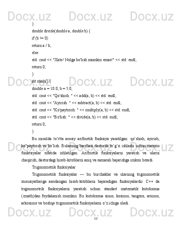 }
double divide(double a, double b) {
if (b != 0)
return a / b;
else
std::cout << "Xato! Nolga bo'lish mumkin emas!" << std::endl;
return 0;
}
int main() {
double a = 10.0, b = 5.0;
std::cout << "Qo'shish: " << add(a, b) << std::endl;
std::cout << "Ayirish: " << subtract(a, b) << std::endl;
std::cout << "Ko'paytirish: " << multiply(a, b) << std::endl;
std::cout << "Bo'lish: " << divide(a, b) << std::endl;
return 0;
}
Bu   misolda   to’rtta   asosiy   arifmetik   funksiya   yaratilgan:   qo’shish,   ayirish,
ko’paytirish va bo’lish. Bularning barchasi dasturda to’g’ri ishlashi uchun maxsus
funktsiyalar   sifatida   ishlatilgan.   Arifmetik   funksiyalarni   yaratish   va   ularni
chaqirish, dasturdagi hisob-kitoblarni aniq va samarali bajarishga imkon beradi.
Trigonometrik funksiyalar
Trigonometrik   funksiyalar   —   bu   burchaklar   va   ularning   trigonometrik
xususiyatlariga   asoslangan   hisob-kitoblarni   bajaradigan   funksiyalardir.   C++   da
trigonometrik   funksiyalarni   yaratish   uchun   standart   matematik   kutubxona
(cmath)dan   foydalanish   mumkin.   Bu   kutubxona   sinus,   kosinus,   tangens,   arsinus,
arkosinus va boshqa trigonometrik funksiyalarni o’z ichiga oladi.
13 
