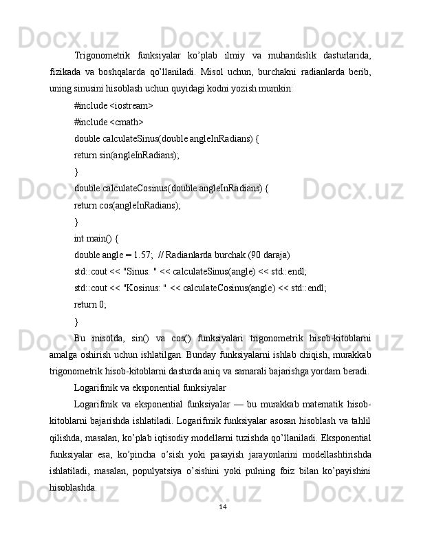 Trigonometrik   funksiyalar   ko’plab   ilmiy   va   muhandislik   dasturlarida,
fizikada   va   boshqalarda   qo’llaniladi.   Misol   uchun,   burchakni   radianlarda   berib,
uning sinusini hisoblash uchun quyidagi kodni yozish mumkin:
#include <iostream>
#include <cmath>
double calculateSinus(double angleInRadians) {
return sin(angleInRadians);
}
double calculateCosinus(double angleInRadians) {
return cos(angleInRadians);
}
int main() {
double angle = 1.57;  // Radianlarda burchak (90 daraja)
std::cout << "Sinus: " << calculateSinus(angle) << std::endl;
std::cout << "Kosinus: " << calculateCosinus(angle) << std::endl;
return 0;
}
Bu   misolda,   sin()   va   cos()   funksiyalari   trigonometrik   hisob-kitoblarni
amalga oshirish uchun ishlatilgan. Bunday funksiyalarni ishlab chiqish, murakkab
trigonometrik hisob-kitoblarni dasturda aniq va samarali bajarishga yordam beradi.
Logarifmik va eksponential funksiyalar
Logarifmik   va   eksponential   funksiyalar   —   bu   murakkab   matematik   hisob-
kitoblarni bajarishda ishlatiladi. Logarifmik funksiyalar asosan hisoblash va tahlil
qilishda, masalan, ko’plab iqtisodiy modellarni tuzishda qo’llaniladi. Eksponential
funksiyalar   esa,   ko’pincha   o’sish   yoki   pasayish   jarayonlarini   modellashtirishda
ishlatiladi,   masalan,   populyatsiya   o’sishini   yoki   pulning   foiz   bilan   ko’payishini
hisoblashda.
14 