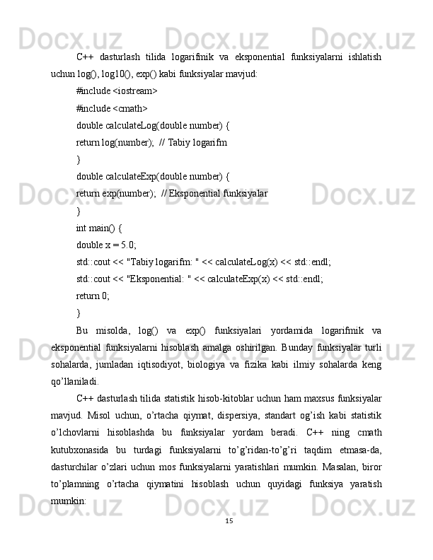 C++   dasturlash   tilida   logarifmik   va   eksponential   funksiyalarni   ishlatish
uchun log(), log10(), exp() kabi funksiyalar mavjud:
#include <iostream>
#include <cmath>
double calculateLog(double number) {
return log(number);  // Tabiy logarifm
}
double calculateExp(double number) {
return exp(number);  // Eksponential funksiyalar
}
int main() {
double x = 5.0;
std::cout << "Tabiy logarifm: " << calculateLog(x) << std::endl;
std::cout << "Eksponential: " << calculateExp(x) << std::endl;
return 0;
}
Bu   misolda,   log()   va   exp()   funksiyalari   yordamida   logarifmik   va
eksponential   funksiyalarni   hisoblash   amalga   oshirilgan.   Bunday   funksiyalar   turli
sohalarda,   jumladan   iqtisodiyot,   biologiya   va   fizika   kabi   ilmiy   sohalarda   keng
qo’llaniladi.
C++ dasturlash tilida statistik hisob-kitoblar uchun ham maxsus funksiyalar
mavjud.   Misol   uchun,   o’rtacha   qiymat,   dispersiya,   standart   og’ish   kabi   statistik
o’lchovlarni   hisoblashda   bu   funksiyalar   yordam   beradi.   C++   ning   cmath
kutubxonasida   bu   turdagi   funksiyalarni   to’g’ridan-to’g’ri   taqdim   etmasa-da,
dasturchilar   o’zlari   uchun   mos   funksiyalarni   yaratishlari   mumkin.   Masalan,   biror
to’plamning   o’rtacha   qiymatini   hisoblash   uchun   quyidagi   funksiya   yaratish
mumkin:
15 