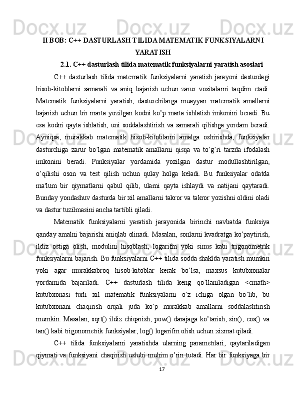 II BOB: C++ DASTURLASH TILIDA MATEMATIK FUNKSIYALARNI
YARATISH
2.1. C++ dasturlash tilida matematik funksiyalarni yaratish asoslari
C++   dasturlash   tilida   matematik   funksiyalarni   yaratish   jarayoni   dasturdagi
hisob-kitoblarni   samarali   va   aniq   bajarish   uchun   zarur   vositalarni   taqdim   etadi.
Matematik   funksiyalarni   yaratish,   dasturchilarga   muayyan   matematik   amallarni
bajarish uchun bir marta yozilgan kodni ko’p marta ishlatish imkonini beradi. Bu
esa  kodni   qayta ishlatish,   uni  soddalashtirish   va samarali  qilishga  yordam  beradi.
Ayniqsa,   murakkab   matematik   hisob-kitoblarni   amalga   oshirishda,   funksiyalar
dasturchiga   zarur   bo’lgan   matematik   amallarni   qisqa   va   to’g’ri   tarzda   ifodalash
imkonini   beradi.   Funksiyalar   yordamida   yozilgan   dastur   modullashtirilgan,
o’qilishi   oson   va   test   qilish   uchun   qulay   holga   keladi.   Bu   funksiyalar   odatda
ma'lum   bir   qiymatlarni   qabul   qilib,   ularni   qayta   ishlaydi   va   natijani   qaytaradi.
Bunday yondashuv dasturda bir xil amallarni takror va takror yozishni oldini oladi
va dastur tuzilmasini ancha tartibli qiladi.
Matematik   funksiyalarni   yaratish   jarayonida   birinchi   navbatda   funksiya
qanday amalni bajarishi aniqlab olinadi. Masalan, sonlarni kvadratga ko’paytirish,
ildiz   ostiga   olish,   modulini   hisoblash,   logarifm   yoki   sinus   kabi   trigonometrik
funksiyalarni bajarish. Bu funksiyalarni C++ tilida sodda shaklda yaratish mumkin
yoki   agar   murakkabroq   hisob-kitoblar   kerak   bo’lsa,   maxsus   kutubxonalar
yordamida   bajariladi.   C++   dasturlash   tilida   keng   qo’llaniladigan   <cmath>
kutubxonasi   turli   xil   matematik   funksiyalarni   o’z   ichiga   olgan   bo’lib,   bu
kutubxonani   chaqirish   orqali   juda   ko’p   murakkab   amallarni   soddalashtirish
mumkin.   Masalan,   sqrt()   ildiz   chiqarish,   pow()   darajaga   ko’tarish,   sin(),   cos()   va
tan() kabi trigonometrik funksiyalar, log() logarifm olish uchun xizmat qiladi.
C++   tilida   funksiyalarni   yaratishda   ularning   parametrlari,   qaytariladigan
qiymati va funksiyani chaqirish uslubi muhim o’rin tutadi. Har bir funksiyaga bir
17 
