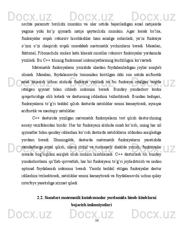 nechta   parametr   berilishi   mumkin   va   ular   ustida   bajariladigan   amal   natijasida
yagona   yoki   ko’p   qiymatli   natija   qaytarilishi   mumkin.   Agar   kerak   bo’lsa,
funksiyalar   orqali   rekursiv   hisoblashlar   ham   amalga   oshiriladi,   ya’ni   funksiya
o’zini   o’zi   chaqirish   orqali   murakkab   matematik   yechimlarni   beradi.   Masalan,
faktorial, Fibonachchi sonlari kabi klassik misollar rekursiv funksiyalar yordamida
yoziladi. Bu C++ tilining funksional imkoniyatlarining kuchliligini ko’rsatadi.
Matematik   funksiyalarni   yozishda   ulardan   foydalaniladigan   joylar   aniqlab
olinadi.   Masalan,   foydalanuvchi   tomonidan   kiritilgan   ikki   son   ustida   arifmetik
amal   bajarish   uchun   alohida   funksiya   yoziladi   va   bu   funksiya   istalgan   vaqtda
istalgan   qiymat   bilan   ishlash   imkonini   beradi.   Bunday   yondashuv   kodni
qisqartirishga   olib   keladi   va   dasturning   ishlashini   tezlashtiradi.   Bundan   tashqari,
funksiyalarni   to’g’ri   tashkil   qilish   dasturda   xatoliklar   sonini   kamaytiradi,   ayniqsa
arifmetik va mantiqiy xatoliklar.
C++   dasturida   yozilgan   matematik   funksiyalarni   test   qilish   dasturchining
asosiy vazifalaridan biridir. Har bir funksiyani alohida sinab ko’rish, uning har xil
qiymatlar bilan qanday ishlashini ko’rish dasturda xatoliklarni oldindan aniqlashga
yordam   beradi.   Shuningdek,   dasturda   matematik   funksiyalarni   yaratishda
standartlarga   amal   qilish,   ularni   izchil   va   tushunarli   shaklda   yozish,   funksiyalar
orasida   bog’liqlikni   aniqlab   olish   muhim   hisoblanadi.   C++   dasturlash   tili   bunday
yondashuvlarni qo’llab-quvvatlab, har bir funksiyani to’g’ri joylashtirish va undan
optimal   foydalanish   imkonini   beradi.   Yaxshi   tashkil   etilgan   funksiyalar   dastur
ishlashini tezlashtiradi, xatoliklar sonini kamaytiradi va foydalanuvchi uchun qulay
interfeys yaratishga xizmat qiladi.
2.2. Standart matematik kutubxonalar yordamida hisob-kitoblarni
bajarish imkoniyatlari
18 