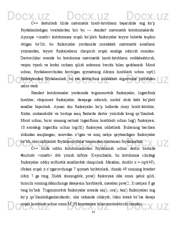 C++   dasturlash   tilida   matematik   hisob-kitoblarni   bajarishda   eng   ko’p
foydalaniladigan   vositalardan   biri   bu   —   standart   matematik   kutubxonalardir.
Ayniqsa   <cmath>   kutubxonasi   orqali   ko’plab   funksiyalar   tayyor   holatda   taqdim
etilgan   bo’lib,   bu   funksiyalar   yordamida   murakkab   matematik   amallarni
yozmasdan,   tayyor   funksiyalarni   chaqirish   orqali   amalga   oshirish   mumkin.
Dasturchilar   orasida   bu   kutubxona   matematik   hisob-kitoblarni   soddalashtirish,
vaqtni   tejash   va   kodni   ixcham   qilish   imkonini   berishi   bilan   qadrlanadi.   Misol
uchun,   foydalanuvchidan   kiritilgan   qiymatning   ildizini   hisoblash   uchun   sqrt()
funksiyasidan   foydalaniladi,   bu   esa   dasturchini   murakkab   algoritmlar   yozishdan
xalos etadi.
Standart   kutubxonalar   yordamida   trigonometrik   funksiyalar,   logarifmik
hisoblar,   eksponent   funksiyalar,   darajaga   oshirish,   modul   olish   kabi   ko’plab
amallar   bajariladi.   Aynan   shu   funksiyalar   ko’p   hollarda   ilmiy   hisob-kitoblar,
fizika,   muhandislik   va   boshqa   aniq   fanlarda   dastur   yozishda   keng   qo’llaniladi.
Misol   uchun,   biror   sonning   natural   logarifmini   hisoblash   uchun   log()   funksiyasi,
10   asosdagi   logarifmi   uchun   log10()   funksiyasi   ishlatiladi.   Bularning   barchasi
oldindan   aniqlangan,   sinovdan   o’tgan   va   aniq   natija   qaytaradigan   funksiyalar
bo’lib, ular millionlab foydalanuvchilar tomonidan muntazam foydalaniladi.
C++   tilida   ushbu   kutubxonalardan   foydalanish   uchun   dastur   boshida
#include   <cmath>   deb   yozish   kifoya.   Keyinchalik,   bu   kutubxona   ichidagi
funksiyalar  oddiy arifmetik amallardek chaqiriladi. Masalan,  double x = sqrt(49);
ifodasi orqali x o’zgaruvchisiga 7 qiymati biriktiriladi, chunki 49 sonining kvadrat
ildizi   7   ga   teng.   Xuddi   shuningdek,   pow()   funksiyasi   ikki   sonni   qabul   qilib,
birinchi sonning ikkinchisiga darajasini hisoblaydi, masalan pow(2, 3) natijasi 8 ga
teng bo’ladi. Trigonometrik funksiyalar orasida sin(), cos(), tan() funksiyalari eng
ko’p   qo’llaniladiganlaridandir,   ular   radianda   ishlaydi,   lekin   kerak   bo’lsa   daraja
orqali hisoblash uchun sonni M_PI konstantasi bilan moslashtirish mumkin.
19 
