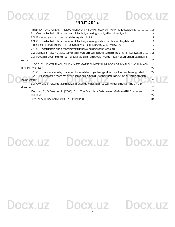 MUNDARIJA
I BOB. C++ DASTURLASH TILIDA MATEMATIK FUNKSIYALARNI YARATISH ASOSLARI ...................... 6
1.1. C++ dasturlash tilida matematik funksiyalarning mohiyati va ahamiyati ................................. 6
1.2. Funksiya yaratish va chaqirishning sintaksisi ............................................................................ 8
1.3. C++ dasturlash tilida matematik funksiyalarning turlari va ulardan foydalanish .................... 11
II BOB: C++ DASTURLASH TILIDA MATEMATIK FUNKSIYALARNI YARATISH ................................... 17
2.1. C++ dasturlash tilida matematik funksiyalarni yaratish asoslari ............................................. 17
2.2. Standart matematik kutubxonalar yordamida hisob-kitoblarni bajarish imkoniyatlari .......... 18
2.3. Foydalanuvchi tomonidan aniqlanadigan funksiyalar yordamida matematik masalalarni 
yechish ....................................................................................................................................................... 20
III BOB. C++ DASTURLASH TILIDA MATEMATIK FUNKSIYALAR ASOSIDA AMALIY MASALALARNI 
YECHISH YO’LLARI ...................................................................................................................................... 22
3.1. C++ muhitida amaliy matematik masalalarni yechishga doir misollar va ularning tahlili ....... 22
3.2. Turli sohalarda matematik funksiyalarning dasturlashtirilgan modellarini ishlab chiqish 
imkoniyatlari .............................................................................................................................................. 24
3.3. C++ tilida matematik funksiyalar asosida yaratilgan dasturiy mahsulotlarning amaliy 
ahamiyati ................................................................................................................................................... 26
 Berman, R., & Berman, L. (2009). C++: The Complete Reference. McGraw-Hill Education. ......... 28
XULOSA ......................................................................................................................................... 29
FOYDALANILGAN ADABIYOTLAR RO’YXATI ................................................................................... 31
2 