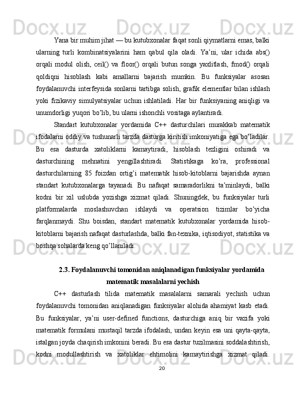 Yana bir muhim jihat — bu kutubxonalar faqat sonli qiymatlarni emas, balki
ularning   turli   kombinatsiyalarini   ham   qabul   qila   oladi.   Ya’ni,   ular   ichida   abs()
orqali   modul   olish,   ceil()   va   floor()   orqali   butun   songa   yaxlitlash,   fmod()   orqali
qoldiqni   hisoblash   kabi   amallarni   bajarish   mumkin.   Bu   funksiyalar   asosan
foydalanuvchi  interfeysida sonlarni tartibga solish,  grafik elementlar  bilan ishlash
yoki   fizikaviy   simulyatsiyalar   uchun   ishlatiladi.   Har   bir   funksiyaning   aniqligi   va
unumdorligi yuqori bo’lib, bu ularni ishonchli vositaga aylantiradi.
Standart   kutubxonalar   yordamida   C++   dasturchilari   murakkab   matematik
ifodalarni oddiy va tushunarli tarzda dasturga kiritish imkoniyatiga ega bo’ladilar.
Bu   esa   dasturda   xatoliklarni   kamaytiradi,   hisoblash   tezligini   oshiradi   va
dasturchining   mehnatini   yengillashtiradi.   Statistikaga   ko’ra,   professional
dasturchilarning   85   foizdan   ortig’i   matematik   hisob-kitoblarni   bajarishda   aynan
standart   kutubxonalarga   tayanadi.   Bu   nafaqat   samaradorlikni   ta’minlaydi,   balki
kodni   bir   xil   uslubda   yozishga   xizmat   qiladi.   Shuningdek,   bu   funksiyalar   turli
platformalarda   moslashuvchan   ishlaydi   va   operatsion   tizimlar   bo’yicha
farqlanmaydi.   Shu   boisdan,   standart   matematik   kutubxonalar   yordamida   hisob-
kitoblarni bajarish nafaqat dasturlashda, balki fan-texnika, iqtisodiyot, statistika va
boshqa sohalarda keng qo’llaniladi.
2.3. Foydalanuvchi tomonidan aniqlanadigan funksiyalar yordamida
matematik masalalarni yechish
C++   dasturlash   tilida   matematik   masalalarni   samarali   yechish   uchun
foydalanuvchi   tomonidan   aniqlanadigan   funksiyalar   alohida   ahamiyat   kasb   etadi.
Bu   funksiyalar,   ya’ni   user-defined   functions,   dasturchiga   aniq   bir   vazifa   yoki
matematik   formulani   mustaqil   tarzda   ifodalash,   undan   keyin   esa   uni   qayta-qayta,
istalgan joyda chaqirish imkonini beradi. Bu esa dastur tuzilmasini soddalashtirish,
kodni   modullashtirish   va   xatoliklar   ehtimolini   kamaytirishga   xizmat   qiladi.
20 