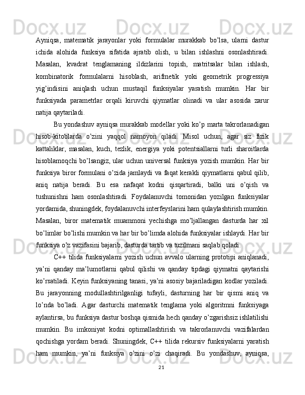 Ayniqsa,   matematik   jarayonlar   yoki   formulalar   murakkab   bo’lsa,   ularni   dastur
ichida   alohida   funksiya   sifatida   ajratib   olish,   u   bilan   ishlashni   osonlashtiradi.
Masalan,   kvadrat   tenglamaning   ildizlarini   topish,   matritsalar   bilan   ishlash,
kombinatorik   formulalarni   hisoblash,   arifmetik   yoki   geometrik   progressiya
yig’indisini   aniqlash   uchun   mustaqil   funksiyalar   yaratish   mumkin.   Har   bir
funksiyada   parametrlar   orqali   kiruvchi   qiymatlar   olinadi   va   ular   asosida   zarur
natija qaytariladi.
Bu yondashuv ayniqsa murakkab modellar yoki ko’p marta takrorlanadigan
hisob-kitoblarda   o’zini   yaqqol   namoyon   qiladi.   Misol   uchun,   agar   siz   fizik
kattaliklar,   masalan,   kuch,   tezlik,   energiya   yoki   potentsiallarni   turli   sharoitlarda
hisoblamoqchi  bo’lsangiz,   ular  uchun  universal   funksiya   yozish  mumkin.  Har   bir
funksiya biror formulani  o’zida jamlaydi va faqat kerakli  qiymatlarni  qabul qilib,
aniq   natija   beradi.   Bu   esa   nafaqat   kodni   qisqartiradi,   balki   uni   o’qish   va
tushunishni   ham   osonlashtiradi.   Foydalanuvchi   tomonidan   yozilgan   funksiyalar
yordamida, shuningdek, foydalanuvchi interfeyslarini ham qulaylashtirish mumkin.
Masalan,   biror   matematik   muammoni   yechishga   mo’ljallangan   dasturda   har   xil
bo’limlar bo’lishi mumkin va har bir bo’limda alohida funksiyalar ishlaydi. Har bir
funksiya o’z vazifasini bajarib, dasturda tartib va tuzilmani saqlab qoladi.
C++  tilida  funksiyalarni   yozish  uchun  avvalo   ularning  prototipi  aniqlanadi,
ya’ni   qanday   ma’lumotlarni   qabul   qilishi   va   qanday   tipdagi   qiymatni   qaytarishi
ko’rsatiladi. Keyin funksiyaning tanasi, ya’ni asosiy bajariladigan kodlar yoziladi.
Bu   jarayonning   modullashtirilganligi   tufayli,   dasturning   har   bir   qismi   aniq   va
lo’nda   bo’ladi.   Agar   dasturchi   matematik   tenglama   yoki   algoritmni   funksiyaga
aylantirsa, bu funksiya dastur boshqa qismida hech qanday o’zgarishsiz ishlatilishi
mumkin.   Bu   imkoniyat   kodni   optimallashtirish   va   takrorlanuvchi   vazifalardan
qochishga   yordam   beradi.   Shuningdek,   C++   tilida   rekursiv   funksiyalarni   yaratish
ham   mumkin,   ya’ni   funksiya   o’zini   o’zi   chaqiradi.   Bu   yondashuv,   ayniqsa,
21 