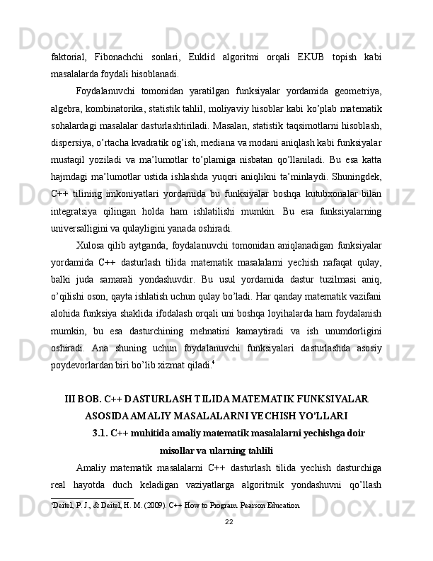 faktorial,   Fibonachchi   sonlari,   Euklid   algoritmi   orqali   EKUB   topish   kabi
masalalarda foydali hisoblanadi.
Foydalanuvchi   tomonidan   yaratilgan   funksiyalar   yordamida   geometriya,
algebra, kombinatorika, statistik tahlil, moliyaviy hisoblar kabi ko’plab matematik
sohalardagi masalalar dasturlashtiriladi. Masalan, statistik taqsimotlarni hisoblash,
dispersiya, o’rtacha kvadratik og’ish, mediana va modani aniqlash kabi funksiyalar
mustaqil   yoziladi   va   ma’lumotlar   to’plamiga   nisbatan   qo’llaniladi.   Bu   esa   katta
hajmdagi   ma’lumotlar   ustida   ishlashda   yuqori   aniqlikni   ta’minlaydi.   Shuningdek,
C++   tilining   imkoniyatlari   yordamida   bu   funksiyalar   boshqa   kutubxonalar   bilan
integratsiya   qilingan   holda   ham   ishlatilishi   mumkin.   Bu   esa   funksiyalarning
universalligini va qulayligini yanada oshiradi.
Xulosa   qilib   aytganda,   foydalanuvchi   tomonidan   aniqlanadigan   funksiyalar
yordamida   C++   dasturlash   tilida   matematik   masalalarni   yechish   nafaqat   qulay,
balki   juda   samarali   yondashuvdir.   Bu   usul   yordamida   dastur   tuzilmasi   aniq,
o’qilishi oson, qayta ishlatish uchun qulay bo’ladi. Har qanday matematik vazifani
alohida funksiya shaklida ifodalash orqali uni boshqa loyihalarda ham foydalanish
mumkin,   bu   esa   dasturchining   mehnatini   kamaytiradi   va   ish   unumdorligini
oshiradi.   Ana   shuning   uchun   foydalanuvchi   funksiyalari   dasturlashda   asosiy
poydevorlardan biri bo’lib xizmat qiladi. 4
III BOB. C++ DASTURLASH TILIDA MATEMATIK FUNKSIYALAR
ASOSIDA AMALIY MASALALARNI YECHISH YO’LLARI
3.1. C++ muhitida amaliy matematik masalalarni yechishga doir
misollar va ularning tahlili
Amaliy   matematik   masalalarni   C++   dasturlash   tilida   yechish   dasturchiga
real   hayotda   duch   keladigan   vaziyatlarga   algoritmik   yondashuvni   qo’llash
4
Deitel, P. J., & Deitel, H. M. (2009). C++ How to Program. Pearson Education.
22 