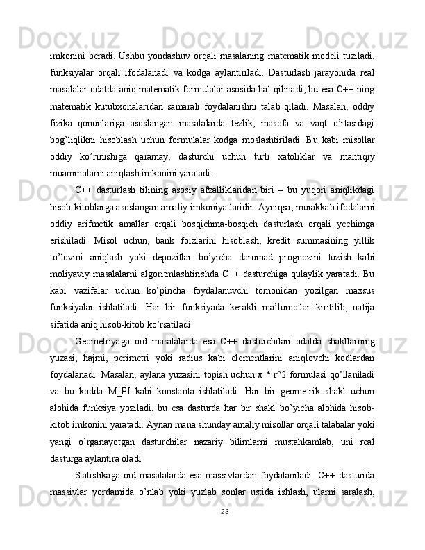 imkonini   beradi.   Ushbu   yondashuv   orqali   masalaning   matematik   modeli   tuziladi,
funksiyalar   orqali   ifodalanadi   va   kodga   aylantiriladi.   Dasturlash   jarayonida   real
masalalar odatda aniq matematik formulalar asosida hal qilinadi, bu esa C++ ning
matematik   kutubxonalaridan   samarali   foydalanishni   talab   qiladi.   Masalan,   oddiy
fizika   qonunlariga   asoslangan   masalalarda   tezlik,   masofa   va   vaqt   o’rtasidagi
bog’liqlikni   hisoblash   uchun   formulalar   kodga   moslashtiriladi.   Bu   kabi   misollar
oddiy   ko’rinishiga   qaramay,   dasturchi   uchun   turli   xatoliklar   va   mantiqiy
muammolarni aniqlash imkonini yaratadi.
C++   dasturlash   tilining   asosiy   afzalliklaridan   biri   –   bu   yuqori   aniqlikdagi
hisob-kitoblarga asoslangan amaliy imkoniyatlaridir. Ayniqsa, murakkab ifodalarni
oddiy   arifmetik   amallar   orqali   bosqichma-bosqich   dasturlash   orqali   yechimga
erishiladi.   Misol   uchun,   bank   foizlarini   hisoblash,   kredit   summasining   yillik
to’lovini   aniqlash   yoki   depozitlar   bo’yicha   daromad   prognozini   tuzish   kabi
moliyaviy masalalarni  algoritmlashtirishda  C++ dasturchiga qulaylik yaratadi. Bu
kabi   vazifalar   uchun   ko’pincha   foydalanuvchi   tomonidan   yozilgan   maxsus
funksiyalar   ishlatiladi.   Har   bir   funksiyada   kerakli   ma’lumotlar   kiritilib,   natija
sifatida aniq hisob-kitob ko’rsatiladi.
Geometriyaga   oid   masalalarda   esa   C++   dasturchilari   odatda   shakllarning
yuzasi,   hajmi,   perimetri   yoki   radius   kabi   elementlarini   aniqlovchi   kodlardan
foydalanadi. Masalan, aylana yuzasini topish uchun π * r^2 formulasi qo’llaniladi
va   bu   kodda   M_PI   kabi   konstanta   ishlatiladi.   Har   bir   geometrik   shakl   uchun
alohida   funksiya   yoziladi,   bu   esa   dasturda   har   bir   shakl   bo’yicha   alohida   hisob-
kitob imkonini yaratadi. Aynan mana shunday amaliy misollar orqali talabalar yoki
yangi   o’rganayotgan   dasturchilar   nazariy   bilimlarni   mustahkamlab,   uni   real
dasturga aylantira oladi.
Statistikaga   oid   masalalarda   esa   massivlardan   foydalaniladi.   C++   dasturida
massivlar   yordamida   o’nlab   yoki   yuzlab   sonlar   ustida   ishlash,   ularni   saralash,
23 