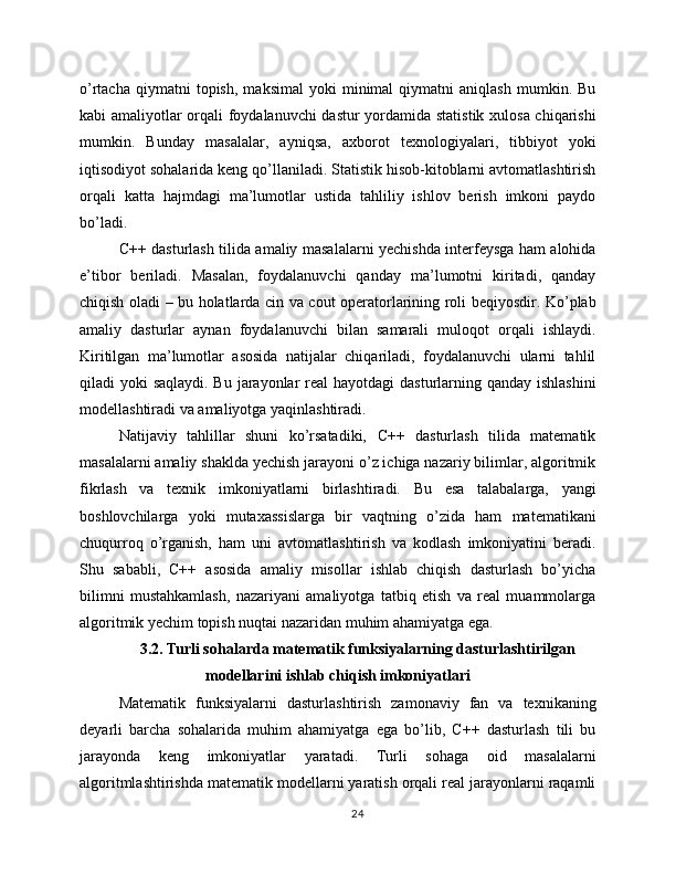 o’rtacha   qiymatni   topish,   maksimal   yoki   minimal   qiymatni   aniqlash   mumkin.  Bu
kabi amaliyotlar orqali foydalanuvchi  dastur yordamida statistik xulosa chiqarishi
mumkin.   Bunday   masalalar,   ayniqsa,   axborot   texnologiyalari,   tibbiyot   yoki
iqtisodiyot sohalarida keng qo’llaniladi. Statistik hisob-kitoblarni avtomatlashtirish
orqali   katta   hajmdagi   ma’lumotlar   ustida   tahliliy   ishlov   berish   imkoni   paydo
bo’ladi.
C++ dasturlash tilida amaliy masalalarni yechishda interfeysga ham alohida
e’tibor   beriladi.   Masalan,   foydalanuvchi   qanday   ma’lumotni   kiritadi,   qanday
chiqish oladi – bu holatlarda cin va cout operatorlarining roli beqiyosdir. Ko’plab
amaliy   dasturlar   aynan   foydalanuvchi   bilan   samarali   muloqot   orqali   ishlaydi.
Kiritilgan   ma’lumotlar   asosida   natijalar   chiqariladi,   foydalanuvchi   ularni   tahlil
qiladi yoki  saqlaydi. Bu jarayonlar  real  hayotdagi  dasturlarning qanday ishlashini
modellashtiradi va amaliyotga yaqinlashtiradi.
Natijaviy   tahlillar   shuni   ko’rsatadiki,   C++   dasturlash   tilida   matematik
masalalarni amaliy shaklda yechish jarayoni o’z ichiga nazariy bilimlar, algoritmik
fikrlash   va   texnik   imkoniyatlarni   birlashtiradi.   Bu   esa   talabalarga,   yangi
boshlovchilarga   yoki   mutaxassislarga   bir   vaqtning   o’zida   ham   matematikani
chuqurroq   o’rganish,   ham   uni   avtomatlashtirish   va   kodlash   imkoniyatini   beradi.
Shu   sababli,   C++   asosida   amaliy   misollar   ishlab   chiqish   dasturlash   bo’yicha
bilimni   mustahkamlash,   nazariyani   amaliyotga   tatbiq   etish   va   real   muammolarga
algoritmik yechim topish nuqtai nazaridan muhim ahamiyatga ega.
3.2. Turli sohalarda matematik funksiyalarning dasturlashtirilgan
modellarini ishlab chiqish imkoniyatlari
Matematik   funksiyalarni   dasturlashtirish   zamonaviy   fan   va   texnikaning
deyarli   barcha   sohalarida   muhim   ahamiyatga   ega   bo’lib,   C++   dasturlash   tili   bu
jarayonda   keng   imkoniyatlar   yaratadi.   Turli   sohaga   oid   masalalarni
algoritmlashtirishda matematik modellarni yaratish orqali real jarayonlarni raqamli
24 
