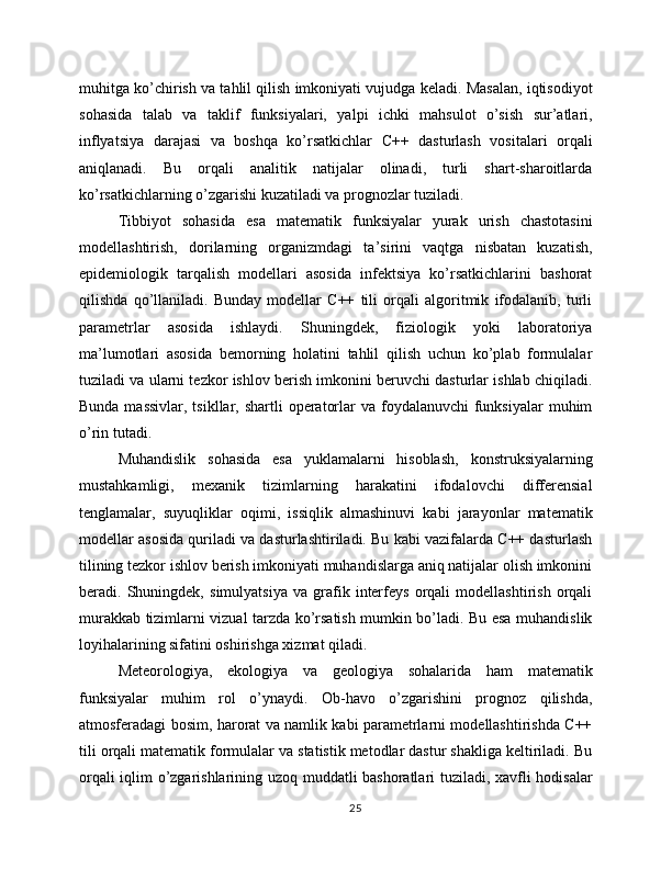 muhitga ko’chirish va tahlil qilish imkoniyati vujudga keladi. Masalan, iqtisodiyot
sohasida   talab   va   taklif   funksiyalari,   yalpi   ichki   mahsulot   o’sish   sur’atlari,
inflyatsiya   darajasi   va   boshqa   ko’rsatkichlar   C++   dasturlash   vositalari   orqali
aniqlanadi.   Bu   orqali   analitik   natijalar   olinadi,   turli   shart-sharoitlarda
ko’rsatkichlarning o’zgarishi kuzatiladi va prognozlar tuziladi.
Tibbiyot   sohasida   esa   matematik   funksiyalar   yurak   urish   chastotasini
modellashtirish,   dorilarning   organizmdagi   ta’sirini   vaqtga   nisbatan   kuzatish,
epidemiologik   tarqalish   modellari   asosida   infektsiya   ko’rsatkichlarini   bashorat
qilishda   qo’llaniladi.   Bunday   modellar   C++   tili   orqali   algoritmik   ifodalanib,   turli
parametrlar   asosida   ishlaydi.   Shuningdek,   fiziologik   yoki   laboratoriya
ma’lumotlari   asosida   bemorning   holatini   tahlil   qilish   uchun   ko’plab   formulalar
tuziladi va ularni tezkor ishlov berish imkonini beruvchi dasturlar ishlab chiqiladi.
Bunda massivlar,  tsikllar, shartli  operatorlar  va foydalanuvchi  funksiyalar  muhim
o’rin tutadi.
Muhandislik   sohasida   esa   yuklamalarni   hisoblash,   konstruksiyalarning
mustahkamligi,   mexanik   tizimlarning   harakatini   ifodalovchi   differensial
tenglamalar,   suyuqliklar   oqimi,   issiqlik   almashinuvi   kabi   jarayonlar   matematik
modellar asosida quriladi va dasturlashtiriladi. Bu kabi vazifalarda C++ dasturlash
tilining tezkor ishlov berish imkoniyati muhandislarga aniq natijalar olish imkonini
beradi.   Shuningdek,   simulyatsiya   va   grafik   interfeys   orqali   modellashtirish   orqali
murakkab tizimlarni vizual tarzda ko’rsatish mumkin bo’ladi. Bu esa muhandislik
loyihalarining sifatini oshirishga xizmat qiladi.
Meteorologiya,   ekologiya   va   geologiya   sohalarida   ham   matematik
funksiyalar   muhim   rol   o’ynaydi.   Ob-havo   o’zgarishini   prognoz   qilishda,
atmosferadagi bosim, harorat va namlik kabi parametrlarni modellashtirishda C++
tili orqali matematik formulalar va statistik metodlar dastur shakliga keltiriladi. Bu
orqali iqlim o’zgarishlarining uzoq muddatli bashoratlari tuziladi, xavfli hodisalar
25 