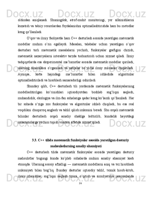 oldindan   aniqlanadi.   Shuningdek,   atrof-muhit   monitoringi,   yer   silkinishlarini
kuzatish va tabiiy resurslardan foydalanishni optimallashtirishda ham bu metodlar
keng qo’llaniladi.
O’quv va ilmiy faoliyatda ham C++ dasturlash asosida yaratilgan matematik
modellar   muhim   o’rin   egallaydi.   Masalan,   talabalar   uchun   yaratilgan   o’quv
dasturlari   turli   matematik   masalalarni   yechish,   funksiyalar   grafigini   chizish,
matematik   nazariyalarni   interaktiv   tarzda   tushuntirish   uchun   xizmat   qiladi.   Ilmiy
tadqiqotlarda esa eksperimental ma’lumotlar asosida matematik modellar quriladi,
ularning   dinamikasi   o’rganiladi   va   natijalar   bo’yicha   ilmiy   xulosalar   chiqariladi.
Ayniqsa,   katta   hajmdagi   ma’lumotlar   bilan   ishlashda   algoritmlar
optimallashtiriladi va hisoblash samaradorligi oshiriladi.
Shunday   qilib,   C++   dasturlash   tili   yordamida   matematik   funksiyalarning
modellashtirilgan   ko’rinishlari   iqtisodiyotdan   boshlab   sog’liqni   saqlash,
muhandislik, ekologiya va ilm-fan sohalariga qadar keng ko’lamli qo’llaniladi. Har
bir   sohada   o’ziga   xos   funksiyalar   va   algoritmlar   ishlab   chiqiladi,   bu   esa   real
voqelikni chuqurroq anglash va tahlil qilish imkonini beradi. Shu orqali matematik
bilimlar   dasturlash   orqali   amaliy   shaklga   keltirilib,   kundalik   hayotdagi
muammolarga yechim topish vositasi sifatida xizmat qiladi.
3.3. C++ tilida matematik funksiyalar asosida yaratilgan dasturiy
mahsulotlarning amaliy ahamiyati
C++   dasturlash   tilida   matematik   funksiyalar   asosida   yaratilgan   dasturiy
mahsulotlar   bugungi   kunda   ko’plab   sohalarda   muhim   amaliy   ahamiyat   kasb
etmoqda. Ularning asosiy afzalligi — matematik modellarni aniq va tez hisoblash
imkoniyati   bilan   bog’liq.   Bunday   dasturlar   iqtisodiy   tahlil,   texnik   hisob-kitob,
ilmiy   izlanishlar,   sog’liqni   saqlash   tizimi,   o’qitish   va   simulyatsiya   jarayonlarida
26 