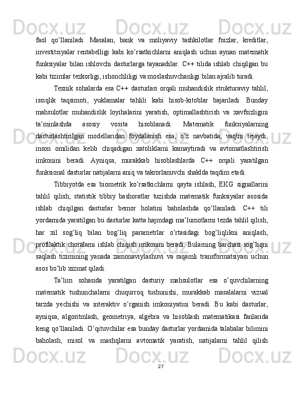 faol   qo’llaniladi.   Masalan,   bank   va   moliyaviy   tashkilotlar   foizlar,   kreditlar,
investitsiyalar   rentabelligi   kabi   ko’rsatkichlarni   aniqlash   uchun   aynan   matematik
funksiyalar  bilan  ishlovchi  dasturlarga tayanadilar. C++ tilida ishlab  chiqilgan bu
kabi tizimlar tezkorligi, ishonchliligi va moslashuvchanligi bilan ajralib turadi.
Texnik   sohalarda   esa   C++   dasturlari   orqali   muhandislik   strukturaviy   tahlil,
issiqlik   taqsimoti,   yuklamalar   tahlili   kabi   hisob-kitoblar   bajariladi.   Bunday
mahsulotlar   muhandislik   loyihalarini   yaratish,   optimallashtirish   va   xavfsizligini
ta’minlashda   asosiy   vosita   hisoblanadi.   Matematik   funksiyalarning
dasturlashtirilgan   modellaridan   foydalanish   esa,   o’z   navbatida,   vaqtni   tejaydi,
inson   omilidan   kelib   chiqadigan   xatoliklarni   kamaytiradi   va   avtomatlashtirish
imkonini   beradi.   Ayniqsa,   murakkab   hisoblashlarda   C++   orqali   yaratilgan
funksional dasturlar natijalarni aniq va takrorlanuvchi shaklda taqdim etadi.
Tibbiyotda   esa   biometrik   ko’rsatkichlarni   qayta   ishlash,   EKG   signallarini
tahlil   qilish,   statistik   tibbiy   bashoratlar   tuzishda   matematik   funksiyalar   asosida
ishlab   chiqilgan   dasturlar   bemor   holatini   baholashda   qo’llaniladi.   C++   tili
yordamida yaratilgan bu dasturlar katta hajmdagi ma’lumotlarni tezda tahlil qilish,
har   xil   sog’liq   bilan   bog’liq   parametrlar   o’rtasidagi   bog’liqlikni   aniqlash,
profilaktik choralarni ishlab chiqish imkonini beradi. Bularning barchasi sog’liqni
saqlash   tizimining   yanada   zamonaviylashuvi   va   raqamli   transformatsiyasi   uchun
asos bo’lib xizmat qiladi.
Ta’lim   sohasida   yaratilgan   dasturiy   mahsulotlar   esa   o’quvchilarning
matematik   tushunchalarni   chuqurroq   tushunishi,   murakkab   masalalarni   vizual
tarzda   yechishi   va   interaktiv   o’rganish   imkoniyatini   beradi.   Bu   kabi   dasturlar,
ayniqsa,   algoritmlash,   geometriya,   algebra   va   hisoblash   matematikasi   fanlarida
keng qo’llaniladi. O’qituvchilar esa bunday dasturlar yordamida talabalar bilimini
baholash,   misol   va   mashqlarni   avtomatik   yaratish,   natijalarni   tahlil   qilish
27 