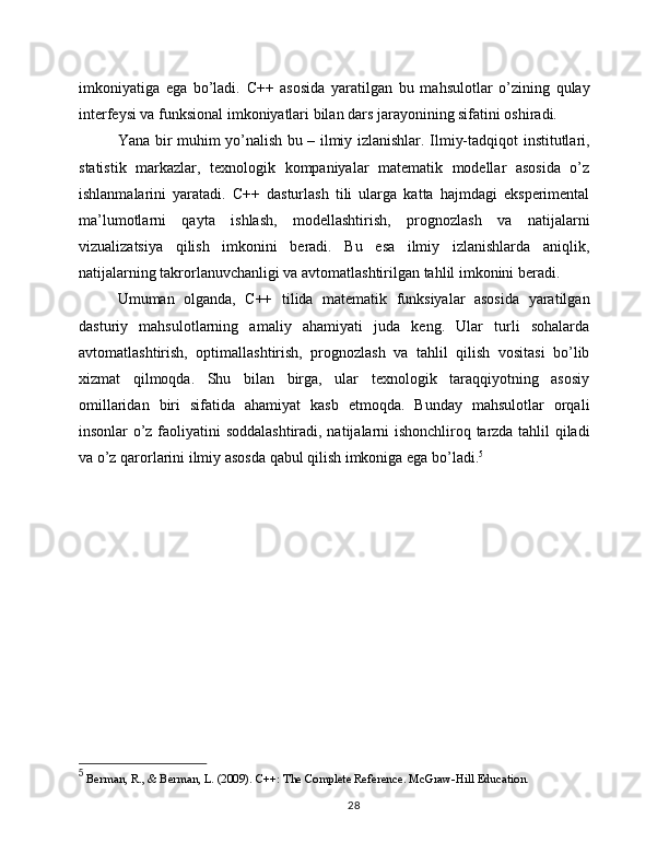 imkoniyatiga   ega   bo’ladi.   C++   asosida   yaratilgan   bu   mahsulotlar   o’zining   qulay
interfeysi va funksional imkoniyatlari bilan dars jarayonining sifatini oshiradi.
Yana bir muhim yo’nalish bu – ilmiy izlanishlar. Ilmiy-tadqiqot institutlari,
statistik   markazlar,   texnologik   kompaniyalar   matematik   modellar   asosida   o’z
ishlanmalarini   yaratadi.   C++   dasturlash   tili   ularga   katta   hajmdagi   eksperimental
ma’lumotlarni   qayta   ishlash,   modellashtirish,   prognozlash   va   natijalarni
vizualizatsiya   qilish   imkonini   beradi.   Bu   esa   ilmiy   izlanishlarda   aniqlik,
natijalarning takrorlanuvchanligi va avtomatlashtirilgan tahlil imkonini beradi.
Umuman   olganda,   C++   tilida   matematik   funksiyalar   asosida   yaratilgan
dasturiy   mahsulotlarning   amaliy   ahamiyati   juda   keng.   Ular   turli   sohalarda
avtomatlashtirish,   optimallashtirish,   prognozlash   va   tahlil   qilish   vositasi   bo’lib
xizmat   qilmoqda.   Shu   bilan   birga,   ular   texnologik   taraqqiyotning   asosiy
omillaridan   biri   sifatida   ahamiyat   kasb   etmoqda.   Bunday   mahsulotlar   orqali
insonlar o’z faoliyatini soddalashtiradi, natijalarni ishonchliroq tarzda tahlil qiladi
va o’z qarorlarini ilmiy asosda qabul qilish imkoniga ega bo’ladi. 5
5
 Berman, R., & Berman, L. (2009). C++: The Complete Reference. McGraw-Hill Education.
28 