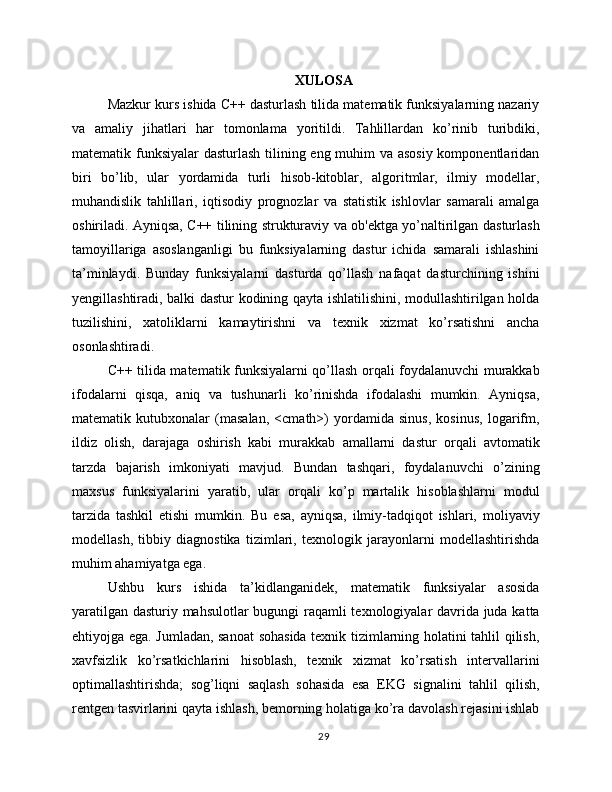 XULOSA
Mazkur kurs ishida C++ dasturlash tilida matematik funksiyalarning nazariy
va   amaliy   jihatlari   har   tomonlama   yoritildi.   Tahlillardan   ko’rinib   turibdiki,
matematik funksiyalar  dasturlash tilining eng muhim va asosiy  komponentlaridan
biri   bo’lib,   ular   yordamida   turli   hisob-kitoblar,   algoritmlar,   ilmiy   modellar,
muhandislik   tahlillari,   iqtisodiy   prognozlar   va   statistik   ishlovlar   samarali   amalga
oshiriladi. Ayniqsa, C++ tilining strukturaviy va ob'ektga yo’naltirilgan dasturlash
tamoyillariga   asoslanganligi   bu   funksiyalarning   dastur   ichida   samarali   ishlashini
ta’minlaydi.   Bunday   funksiyalarni   dasturda   qo’llash   nafaqat   dasturchining   ishini
yengillashtiradi, balki dastur kodining qayta ishlatilishini, modullashtirilgan holda
tuzilishini,   xatoliklarni   kamaytirishni   va   texnik   xizmat   ko’rsatishni   ancha
osonlashtiradi.
C++ tilida matematik funksiyalarni qo’llash orqali foydalanuvchi murakkab
ifodalarni   qisqa,   aniq   va   tushunarli   ko’rinishda   ifodalashi   mumkin.   Ayniqsa,
matematik   kutubxonalar   (masalan,   <cmath>)   yordamida   sinus,   kosinus,   logarifm,
ildiz   olish,   darajaga   oshirish   kabi   murakkab   amallarni   dastur   orqali   avtomatik
tarzda   bajarish   imkoniyati   mavjud.   Bundan   tashqari,   foydalanuvchi   o’zining
maxsus   funksiyalarini   yaratib,   ular   orqali   ko’p   martalik   hisoblashlarni   modul
tarzida   tashkil   etishi   mumkin.   Bu   esa,   ayniqsa,   ilmiy-tadqiqot   ishlari,   moliyaviy
modellash,   tibbiy   diagnostika   tizimlari,   texnologik   jarayonlarni   modellashtirishda
muhim ahamiyatga ega.
Ushbu   kurs   ishida   ta’kidlanganidek,   matematik   funksiyalar   asosida
yaratilgan dasturiy mahsulotlar bugungi raqamli texnologiyalar davrida juda katta
ehtiyojga ega. Jumladan, sanoat  sohasida texnik tizimlarning holatini tahlil qilish,
xavfsizlik   ko’rsatkichlarini   hisoblash,   texnik   xizmat   ko’rsatish   intervallarini
optimallashtirishda;   sog’liqni   saqlash   sohasida   esa   EKG   signalini   tahlil   qilish,
rentgen tasvirlarini qayta ishlash, bemorning holatiga ko’ra davolash rejasini ishlab
29 