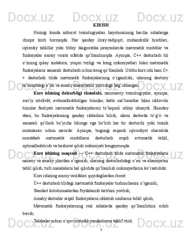 KIRISH
Hozirgi   kunda   axborot   texnologiyalari   hayotimizning   barcha   sohalariga
chuqur   kirib   bormoqda.   Har   qanday   ilmiy-tadqiqot,   muhandislik   hisoblari,
iqtisodiy   tahlillar   yoki   tibbiy   diagnostika   jarayonlarida   matematik   modellar   va
funksiyalar   asosiy   vosita   sifatida   qo’llanilmoqda.   Ayniqsa,   C++   dasturlash   tili
o’zining   qulay   sintaksisi,   yuqori   tezligi   va   keng   imkoniyatlari   bilan   matematik
funksiyalarni samarali dasturlash uchun keng qo’llaniladi. Ushbu kurs ishi ham C+
+   dasturlash   tilida   matematik   funksiyalarning   o’rganilishi,   ularning   dasturiy
ta’minotdagi o’rni va amaliy ahamiyatini yoritishga bag’ishlangan.
Kurs   ishining   dolzarbligi   shundaki,   zamonaviy   texnologiyalar,   ayniqsa,
sun’iy   intellekt,   avtomatlashtirilgan   tizimlar,   katta   ma’lumotlar   bilan   ishlovchi
tizimlar   faoliyati   matematik   funksiyalarsiz   to’laqonli   ishlay   olmaydi.   Shunday
ekan,   bu   funksiyalarning   qanday   ishlashini   bilish,   ularni   dasturda   to’g’ri   va
samarali   qo’llash   bo’yicha   bilimga   ega   bo’lish   har   bir   dasturchi   yoki   texnik
mutaxassis   uchun   zarurdir.   Ayniqsa,   bugungi   raqamli   iqtisodiyot   sharoitida
murakkab   matematik   modellarni   dasturlash   orqali   avtomatik   tahlil,
optimallashtirish va bashorat qilish imkoniyati kengaymoqda.
Kurs   ishining   maqsadi   —   C++   dasturlash   tilida   matematik   funksiyalarni
nazariy va amaliy jihatdan o’rganish, ularning dasturlashdagi o’rni va ahamiyatini
tahlil qilish, turli masalalarni hal qilishda qo’llanilish imkoniyatlarini ko’rsatishdir.
Kurs ishining asosiy vazifalari quyidagilardan iborat:
C++ dasturlash tilidagi matematik funksiyalar tushunchasini o’rganish;
Standart kutubxonalardan foydalanish tartibini yoritish;
Amaliy dasturlar orqali funksiyalarni ishlatish usullarini tahlil qilish;
Matematik   funksiyalarning   real   sohalarda   qanday   qo’llanilishini   ochib
berish;
Talabalar uchun o’quv-metodik yondashuvni taklif etish.
3 