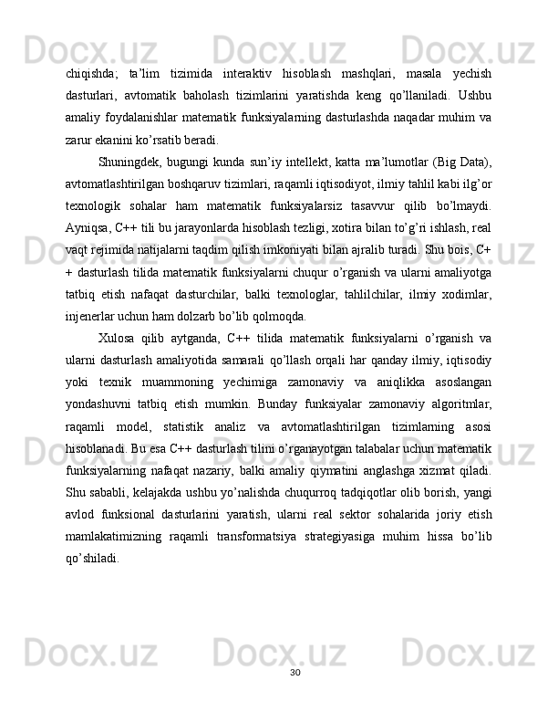 chiqishda;   ta’lim   tizimida   interaktiv   hisoblash   mashqlari,   masala   yechish
dasturlari,   avtomatik   baholash   tizimlarini   yaratishda   keng   qo’llaniladi.   Ushbu
amaliy  foydalanishlar   matematik  funksiyalarning   dasturlashda   naqadar   muhim   va
zarur ekanini ko’rsatib beradi.
Shuningdek,   bugungi   kunda   sun’iy   intellekt,   katta   ma’lumotlar   (Big   Data),
avtomatlashtirilgan boshqaruv tizimlari, raqamli iqtisodiyot, ilmiy tahlil kabi ilg’or
texnologik   sohalar   ham   matematik   funksiyalarsiz   tasavvur   qilib   bo’lmaydi.
Ayniqsa, C++ tili bu jarayonlarda hisoblash tezligi, xotira bilan to’g’ri ishlash, real
vaqt rejimida natijalarni taqdim qilish imkoniyati bilan ajralib turadi. Shu bois, C+
+ dasturlash tilida matematik funksiyalarni chuqur o’rganish va ularni amaliyotga
tatbiq   etish   nafaqat   dasturchilar,   balki   texnologlar,   tahlilchilar,   ilmiy   xodimlar,
injenerlar uchun ham dolzarb bo’lib qolmoqda.
Xulosa   qilib   aytganda,   C++   tilida   matematik   funksiyalarni   o’rganish   va
ularni   dasturlash   amaliyotida   samarali   qo’llash   orqali   har   qanday   ilmiy,   iqtisodiy
yoki   texnik   muammoning   yechimiga   zamonaviy   va   aniqlikka   asoslangan
yondashuvni   tatbiq   etish   mumkin.   Bunday   funksiyalar   zamonaviy   algoritmlar,
raqamli   model,   statistik   analiz   va   avtomatlashtirilgan   tizimlarning   asosi
hisoblanadi. Bu esa C++ dasturlash tilini o’rganayotgan talabalar uchun matematik
funksiyalarning   nafaqat   nazariy,   balki   amaliy   qiymatini   anglashga   xizmat   qiladi.
Shu sababli, kelajakda ushbu yo’nalishda chuqurroq tadqiqotlar olib borish, yangi
avlod   funksional   dasturlarini   yaratish,   ularni   real   sektor   sohalarida   joriy   etish
mamlakatimizning   raqamli   transformatsiya   strategiyasiga   muhim   hissa   bo’lib
qo’shiladi.
30 