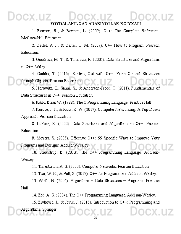 FOYDALANILGAN ADABIYOTLAR RO’YXATI
1.   Berman,   R.,   &   Berman,   L.   (2009).   C++:   The   Complete   Reference.
McGraw-Hill Education.
2.   Deitel,   P.   J.,   &   Deitel,   H.   M.   (2009).   C++   How   to   Program.   Pearson
Education.
3. Goodrich, M. T., & Tamassia, R. (2001). Data Structures and Algorithms
in C++. Wiley.
4.   Gaddis,   T.   (2016).   Starting   Out   with   C++:   From   Control   Structures
through Objects. Pearson Education.
5.   Horowitz,   E.,   Sahni,   S.,   &   Anderson-Freed,   T.   (2011).   Fundamentals   of
Data Structures in C++. Pearson Education.
6. K&R, Brian W. (1988). The C Programming Language. Prentice Hall.
7. Kurose, J. F., & Ross, K. W. (2017). Computer Networking: A Top-Down
Approach. Pearson Education.
8.   LaFore,   R.   (2002).   Data   Structures   and   Algorithms   in   C++.   Pearson
Education.
9.   Meyers,   S.   (2005).   Effective   C++:   55   Specific   Ways   to   Improve   Your
Programs and Designs. Addison-Wesley.
10.   Stroustrup,   B.   (2013).   The   C++   Programming   Language.   Addison-
Wesley.
11. Tanenbaum, A. S. (2003). Computer Networks. Pearson Education.
12. Tsai, W. K., & Pott, S. (2017). C++ for Programmers. Addison-Wesley.
13.   Wirth,   N.   (2004).   Algorithms   +   Data   Structures   =   Programs.   Prentice
Hall.
14. Zed, A. S. (2004). The C++ Programming Language. Addison-Wesley.
15. Zivkovic, J., & Jovic, J. (2015). Introduction to C++: Programming and
Algorithms. Springer.
31 