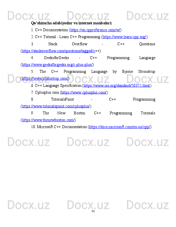 Qo’shimcha adabiyotlar va internet manbalari:
1. C++ Documentation ( https://en.cppreference.com/w/ ) 
2. C++ Tutorial - Learn C++ Programming ( https://www.learn-cpp.org/ ) 
3.   Stack   Overflow   -   C++   Questions
( https://stackoverflow.com/questions/tagged/c ++) 
4.   GeeksforGeeks   -   C++   Programming   Language
( https://www.geeksforgeeks.org/c-plus-plus/ ) 
5.   The   C++   Programming   Language   by   Bjarne   Stroustrup
( https://www.stroustrup.com/ ) 
6. C++ Language Specification ( https://www.iso.org/standard/50372.html ) 
7. Cplusplus.com ( https://www.cplusplus.com/ ) 
8.   TutorialsPoint   -   C++   Programming
( https://www.tutorialspoint.com/cplusplus/ ) 
9.   The   New   Boston   C++   Programming   Tutorials
( https://www.thenewboston.com/ ) 
10. Microsoft C++ Documentation ( https://docs.microsoft.com/en-us/cpp/ ) 
32 