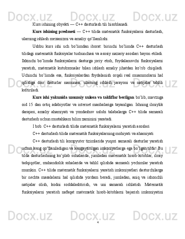 Kurs ishining obyekti — C++ dasturlash tili hisoblanadi.
Kurs ishining predmeti   — C++ tilida matematik funksiyalarni  dasturlash,
ularning ishlash mexanizmi va amaliy qo’llanilishi.
Ushbu   kurs   ishi   uch   bo’limdan   iborat:   birinchi   bo’limda   C++   dasturlash
tilidagi matematik funksiyalar tushunchasi va asosiy nazariy asoslari bayon etiladi.
Ikkinchi   bo’limda   funksiyalarni   dasturga   joriy   etish,   foydalanuvchi   funksiyalarni
yaratish,   matematik   kutubxonalar   bilan   ishlash   amaliy   jihatdan   ko’rib   chiqiladi.
Uchinchi   bo’limda   esa,   funksiyalardan   foydalanish   orqali   real   muammolarni   hal
qilishga   doir   dasturlar   namunasi,   ularning   ishlash   jarayoni   va   natijalar   tahlili
keltiriladi.
Kurs ishi yakunida umumiy xulosa va takliflar berilgan  bo’lib, mavzuga
oid   15   dan   ortiq   adabiyotlar   va   internet   manbalariga   tayanilgan.   Ishning   ilmiylik
darajasi,   amaliy   ahamiyati   va   yondashuv   uslubi   talabalarga   C++   tilida   samarali
dasturlash uchun mustahkam bilim zaminini yaratadi.
I bob. C++ dasturlash tilida matematik funksiyalarni yaratish asoslari
C++ dasturlash tilida matematik funksiyalarning mohiyati va ahamiyati
C++ dasturlash tili kompyuter tizimlarida yuqori samarali dasturlar yaratish
uchun keng qo’llaniladigan va kengaytirilgan imkoniyatlarga ega bo’lgan tildir. Bu
tilda dasturlashning  ko’plab  sohalarida, jumladan  matematik  hisob-kitoblar,  ilmiy
tadqiqotlar,   muhandislik   sohalarida   va   tahlil   qilishda   samarali   yechimlar   yaratish
mumkin. C++ tilida matematik funksiyalarni yaratish imkoniyatlari dasturchilarga
bir   nechta   masalalarni   hal   qilishda   yordam   beradi,   jumladan,   aniq   va   ishonchli
natijalar   olish,   kodni   soddalashtirish,   va   uni   samarali   ishlatish.   Matematik
funksiyalarni   yaratish   nafaqat   matematik   hisob-kitoblarni   bajarish   imkoniyatini
4 