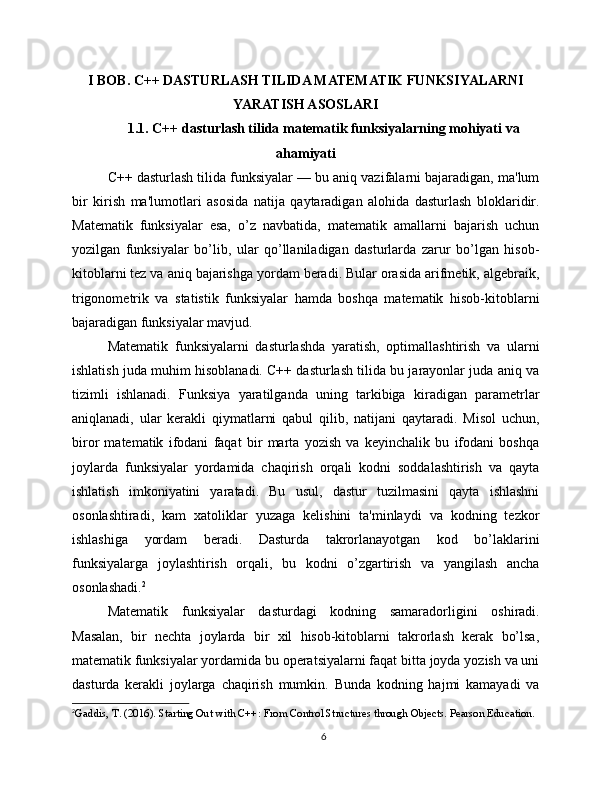 I BOB. C++ DASTURLASH TILIDA MATEMATIK FUNKSIYALARNI
YARATISH ASOSLARI
1.1. C++ dasturlash tilida matematik funksiyalarning mohiyati va
ahamiyati
C++ dasturlash tilida funksiyalar — bu aniq vazifalarni bajaradigan, ma'lum
bir   kirish   ma'lumotlari   asosida   natija   qaytaradigan   alohida   dasturlash   bloklaridir.
Matematik   funksiyalar   esa,   o’z   navbatida,   matematik   amallarni   bajarish   uchun
yozilgan   funksiyalar   bo’lib,   ular   qo’llaniladigan   dasturlarda   zarur   bo’lgan   hisob-
kitoblarni tez va aniq bajarishga yordam beradi. Bular orasida arifmetik, algebraik,
trigonometrik   va   statistik   funksiyalar   hamda   boshqa   matematik   hisob-kitoblarni
bajaradigan funksiyalar mavjud.
Matematik   funksiyalarni   dasturlashda   yaratish,   optimallashtirish   va   ularni
ishlatish juda muhim hisoblanadi. C++ dasturlash tilida bu jarayonlar juda aniq va
tizimli   ishlanadi.   Funksiya   yaratilganda   uning   tarkibiga   kiradigan   parametrlar
aniqlanadi,   ular   kerakli   qiymatlarni   qabul   qilib,   natijani   qaytaradi.   Misol   uchun,
biror   matematik   ifodani   faqat   bir   marta   yozish   va   keyinchalik   bu   ifodani   boshqa
joylarda   funksiyalar   yordamida   chaqirish   orqali   kodni   soddalashtirish   va   qayta
ishlatish   imkoniyatini   yaratadi.   Bu   usul,   dastur   tuzilmasini   qayta   ishlashni
osonlashtiradi,   kam   xatoliklar   yuzaga   kelishini   ta'minlaydi   va   kodning   tezkor
ishlashiga   yordam   beradi.   Dasturda   takrorlanayotgan   kod   bo’laklarini
funksiyalarga   joylashtirish   orqali,   bu   kodni   o’zgartirish   va   yangilash   ancha
osonlashadi. 2
Matematik   funksiyalar   dasturdagi   kodning   samaradorligini   oshiradi.
Masalan,   bir   nechta   joylarda   bir   xil   hisob-kitoblarni   takrorlash   kerak   bo’lsa,
matematik funksiyalar yordamida bu operatsiyalarni faqat bitta joyda yozish va uni
dasturda   kerakli   joylarga   chaqirish   mumkin.   Bunda   kodning   hajmi   kamayadi   va
2
Gaddis, T. (2016). Starting Out with C++: From Control Structures through Objects. Pearson Education.
6 