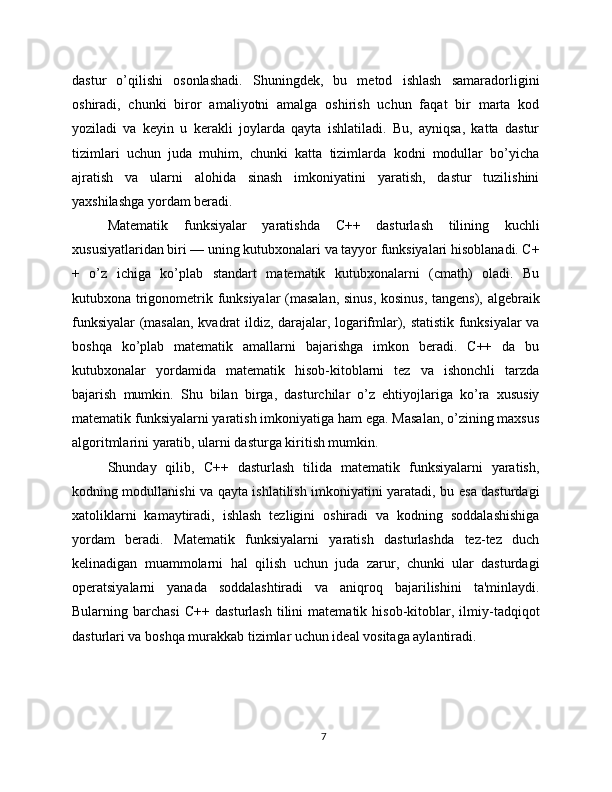 dastur   o’qilishi   osonlashadi.   Shuningdek,   bu   metod   ishlash   samaradorligini
oshiradi,   chunki   biror   amaliyotni   amalga   oshirish   uchun   faqat   bir   marta   kod
yoziladi   va   keyin   u   kerakli   joylarda   qayta   ishlatiladi.   Bu,   ayniqsa,   katta   dastur
tizimlari   uchun   juda   muhim,   chunki   katta   tizimlarda   kodni   modullar   bo’yicha
ajratish   va   ularni   alohida   sinash   imkoniyatini   yaratish,   dastur   tuzilishini
yaxshilashga yordam beradi.
Matematik   funksiyalar   yaratishda   C++   dasturlash   tilining   kuchli
xususiyatlaridan biri — uning kutubxonalari va tayyor funksiyalari hisoblanadi. C+
+   o’z   ichiga   ko’plab   standart   matematik   kutubxonalarni   (cmath)   oladi.   Bu
kutubxona trigonometrik funksiyalar  (masalan, sinus, kosinus, tangens), algebraik
funksiyalar (masalan, kvadrat ildiz, darajalar, logarifmlar), statistik funksiyalar va
boshqa   ko’plab   matematik   amallarni   bajarishga   imkon   beradi.   C++   da   bu
kutubxonalar   yordamida   matematik   hisob-kitoblarni   tez   va   ishonchli   tarzda
bajarish   mumkin.   Shu   bilan   birga,   dasturchilar   o’z   ehtiyojlariga   ko’ra   xususiy
matematik funksiyalarni yaratish imkoniyatiga ham ega. Masalan, o’zining maxsus
algoritmlarini yaratib, ularni dasturga kiritish mumkin.
Shunday   qilib,   C++   dasturlash   tilida   matematik   funksiyalarni   yaratish,
kodning modullanishi va qayta ishlatilish imkoniyatini yaratadi, bu esa dasturdagi
xatoliklarni   kamaytiradi,   ishlash   tezligini   oshiradi   va   kodning   soddalashishiga
yordam   beradi.   Matematik   funksiyalarni   yaratish   dasturlashda   tez-tez   duch
kelinadigan   muammolarni   hal   qilish   uchun   juda   zarur,   chunki   ular   dasturdagi
operatsiyalarni   yanada   soddalashtiradi   va   aniqroq   bajarilishini   ta'minlaydi.
Bularning   barchasi   C++   dasturlash   tilini   matematik   hisob-kitoblar,   ilmiy-tadqiqot
dasturlari va boshqa murakkab tizimlar uchun ideal vositaga aylantiradi.
7 