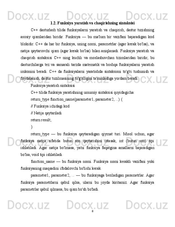 1.2. Funksiya yaratish va chaqirishning sintaksisi
C++   dasturlash   tilida   funksiyalarni   yaratish   va   chaqirish,   dastur   tuzishning
asosiy   qismlaridan   biridir.   Funksiya   —   bu   ma'lum   bir   vazifani   bajaradigan   kod
blokidir. C++ da har bir funksiya, uning nomi, parametrlar (agar kerak bo'lsa), va
natija qaytaruvchi qism  (agar kerak bo'lsa) bilan aniqlanadi. Funksiya yaratish va
chaqirish   sintaksisi   C++   ning   kuchli   va   moslashuvchan   tizimlaridan   biridir,   bu
dasturchilarga   tez   va   samarali   tarzda   matematik   va   boshqa   funksiyalarni   yaratish
imkonini   beradi.   C++   da   funksiyalarni   yaratishda   sintaksisni   to'g'ri   tushunish   va
foydalanish, dastur tuzilmasining to'g'riligini ta'minlashga yordam beradi.
Funksiya yaratish sintaksisi
C++ tilida funksiya yaratishning umumiy sintaksisi quyidagicha:
return_type function_name(parameter1, parameter2, ...) {
// Funksiya ichidagi kod
// Natija qaytariladi
return result;
}
return_type   —   bu   funksiya   qaytaradigan   qiymat   turi.   Misol   uchun,   agar
funksiya   natija   sifatida   butun   son   qaytarishini   istasak,   int   (butun   son)   tipi
ishlatiladi.   Agar   natija   bo'lmasa,   ya'ni   funksiya   faqatgina   amallarni   bajaradigan
bo'lsa, void tipi ishlatiladi.
function_name   —   bu   funksiya   nomi.   Funksiya   nomi   kerakli   vazifani   yoki
funksiyaning maqsadini ifodalovchi bo'lishi kerak.
parameter1,   parameter2,  ...   —  bu   funksiyaga   beriladigan   parametrlar.  Agar
funksiya   parametrlarni   qabul   qilsa,   ularni   bu   joyda   kiritamiz.   Agar   funksiya
parametrlar qabul qilmasa, bu qism bo'sh bo'ladi.
8 