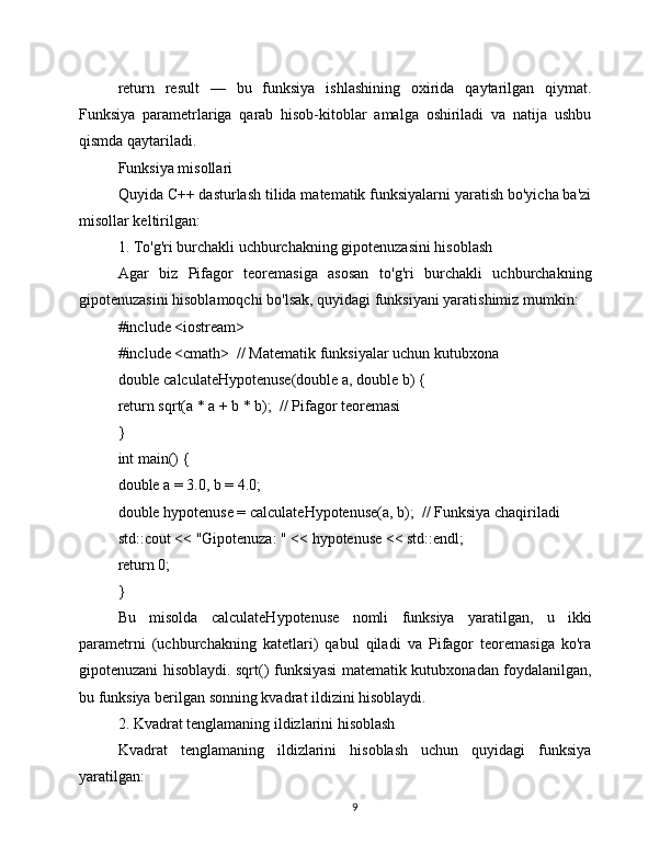 return   result   —   bu   funksiya   ishlashining   oxirida   qaytarilgan   qiymat.
Funksiya   parametrlariga   qarab   hisob-kitoblar   amalga   oshiriladi   va   natija   ushbu
qismda qaytariladi.
Funksiya misollari
Quyida C++ dasturlash tilida matematik funksiyalarni yaratish bo'yicha ba'zi
misollar keltirilgan:
1. To'g'ri burchakli uchburchakning gipotenuzasini hisoblash
Agar   biz   Pifagor   teoremasiga   asosan   to'g'ri   burchakli   uchburchakning
gipotenuzasini hisoblamoqchi bo'lsak, quyidagi funksiyani yaratishimiz mumkin:
#include <iostream>
#include <cmath>  // Matematik funksiyalar uchun kutubxona
double calculateHypotenuse(double a, double b) {
return sqrt(a * a + b * b);  // Pifagor teoremasi
}
int main() {
double a = 3.0, b = 4.0;
double hypotenuse = calculateHypotenuse(a, b);  // Funksiya chaqiriladi
std::cout << "Gipotenuza: " << hypotenuse << std::endl;
return 0;
}
Bu   misolda   calculateHypotenuse   nomli   funksiya   yaratilgan,   u   ikki
parametrni   (uchburchakning   katetlari)   qabul   qiladi   va   Pifagor   teoremasiga   ko'ra
gipotenuzani hisoblaydi. sqrt() funksiyasi matematik kutubxonadan foydalanilgan,
bu funksiya berilgan sonning kvadrat ildizini hisoblaydi.
2. Kvadrat tenglamaning ildizlarini hisoblash
Kvadrat   tenglamaning   ildizlarini   hisoblash   uchun   quyidagi   funksiya
yaratilgan:
9 