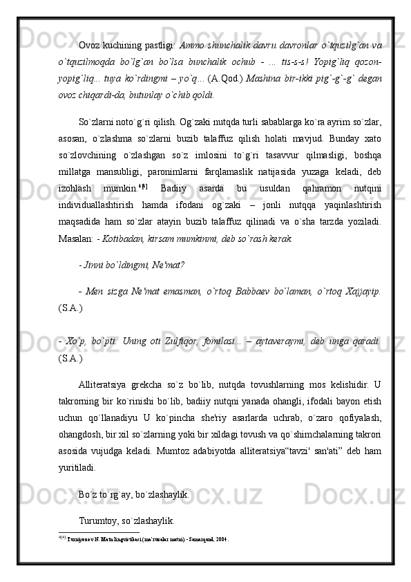 Ovoz   kuchining   pastligi:   Ammo   shunchalik   davru   davronlar   o`tquzilg`an   va
o`tquzilmoqda   bo`lg`an   bo`lsa   bunchalik   ochub   -   ...   tis-s-s!   Yopig`liq   qozon-
yopig`liq...   tuya   ko`rdingmi   –   yo`q ...   (A.Qod.)   Mashina   bir-ikki   pig`-g`-g`   degan
ovoz chiqardi-da, butunlay o`chib qoldi.
So`zlarni noto`g`ri qilish. Og`zaki nutqda turli sabablarga ko`ra ayrim so`zlar,
asosan,   o`zlashma   so`zlarni   buzib   talaffuz   qilish   holati   mavjud.   Bunday   xato
so`zlovchining   o`zlashgan   so`z   imlosini   to`g`ri   tasavvur   qilmasligi,   boshqa
millatga   mansubligi,   paronimlarni   farqlamaslik   natijasida   yuzaga   keladi,   deb
izohlash   mumkin. 4 [4]
  Badiiy   asarda   bu   usuldan   qahramon   nutqini
individuallashtirish   hamda   ifodani   og`zaki   –   jonli   nutqqa   yaqinlashtirish
maqsadida   ham   so`zlar   atayin   buzib   talaffuz   qilinadi   va   o`sha   tarzda   yoziladi.
Masalan: -  Kotibadan, kirsam mumkinmi, deb so`rash kerak.  
-  Jinni bo`ldingmi, Ne'mat?
-   Men   sizga   Ne'mat   emasman,   o`rtoq   Babbaev   bo`laman,   o`rtoq   Xajjayip.
(S.A.)  
-   Xo`p,   bo`pti.   Uning   oti   Zulfiqor,   fomilasi...   –   aytaveraymi,   deb   unga   qaradi.
(S.A.) 
Alliteratsiya   grekcha   so`z   bo`lib,   nutqda   tovushlarning   mos   kelishidir.   U
takrorning bir  ko`rinishi  bo`lib, badiiy  nutqni  yanada  ohangli,  ifodali   bayon etish
uchun   qo`llanadiyu   U   ko`pincha   she'riy   asarlarda   uchrab,   o`zaro   qofiyalash,
ohangdosh, bir xil so`zlarning yoki bir xildagi tovush va qo`shimchalarning takrori
asosida   vujudga   keladi.   Mumtoz   adabiyotda   alliteratsiya“tavzi'   san'ati”   deb   ham
yuritiladi. 
Bo`z to`rg`ay, bo`zlashaylik. 
Turumtoy, so`zlashaylik.
4 [4]
  Turniyoz о v N .  Matn lingvistikasi (ma’ruzalar matni). -Samarqand, 2004. 