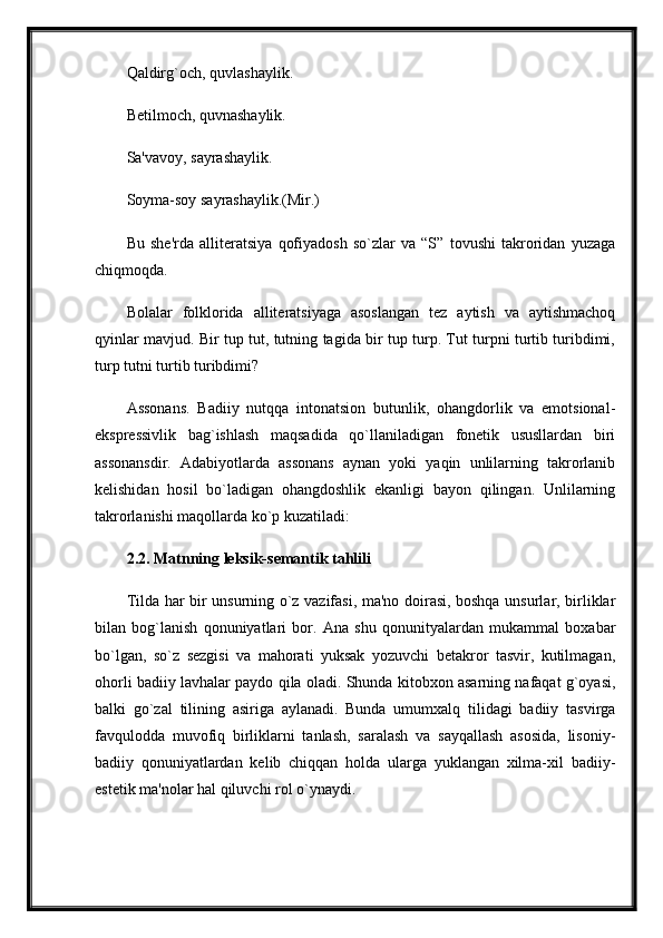 Qaldirg`och, quvlashaylik. 
Betilmoch, quvnashaylik.
Sa'vavoy, sayrashaylik. 
Soyma-soy sayrashaylik.(Mir.)
Bu   she'rda   alliteratsiya   qofiyadosh   so`zlar   va   “S”   tovushi   takroridan   yuzaga
chiqmoqda. 
Bolalar   folklorida   alliteratsiyaga   asoslangan   tez   aytish   va   aytishmachoq
qyinlar mavjud. Bir tup tut, tutning tagida bir tup turp. Tut turpni turtib turibdimi,
turp tutni turtib turibdimi?
Assonans.   Badiiy   nutqqa   intonatsion   butunlik,   ohangdorlik   va   emotsional-
ekspressivlik   bag`ishlash   maqsadida   qo`llaniladigan   fonetik   ususllardan   biri
assonansdir.   Adabiyotlarda   assonans   aynan   yoki   yaqin   unlilarning   takrorlanib
kelishidan   hosil   bo`ladigan   ohangdoshlik   ekanligi   bayon   qilingan.   Unlilarning
takrorlanishi maqollarda ko`p kuzatiladi:
2.2.  Matnning leksik-semantik tahlili  
Tilda har bir unsurning o`z vazifasi, ma'no doirasi, boshqa unsurlar, birliklar
bilan   bog`lanish   qonuniyatlari   bor.   Ana   shu   qonunityalardan   mukammal   boxabar
bo`lgan,   so`z   sezgisi   va   mahorati   yuksak   yozuvchi   betakror   tasvir,   kutilmagan,
ohorli badiiy lavhalar paydo qila oladi. Shunda kitobxon asarning nafaqat g`oyasi,
balki   go`zal   tilining   asiriga   aylanadi.   Bunda   umumxalq   tilidagi   badiiy   tasvirga
favqulodda   muvofiq   birliklarni   tanlash,   saralash   va   sayqallash   asosida,   lisoniy-
badiiy   qonuniyatlardan   kelib   chiqqan   holda   ularga   yuklangan   xilma-xil   badiiy-
estetik ma'nolar hal qiluvchi rol o`ynaydi. 