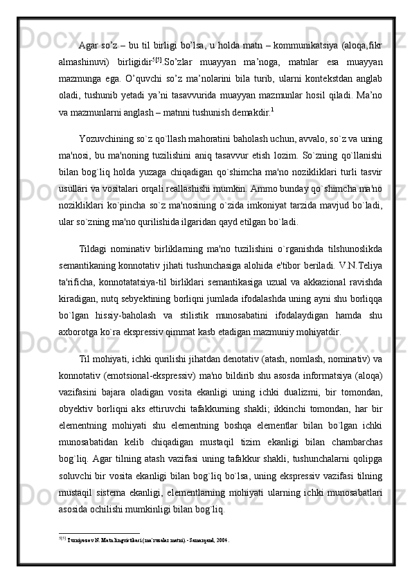 Agar so’z – bu til birligi  bo’lsa,  u holda matn – kommunikatsiya  (aloqa,fikr
almashinuvi)   birligidir 5 [5]
.So’zlar   muayyan   ma’noga,   matnlar   esa   muayyan
mazmunga   ega.   O’quvchi   so’z   ma’nolarini   bila   turib,   ularni   kontekstdan   anglab
oladi,   tushunib   yetadi   ya’ni   tasavvurida   muayyan   mazmunlar   hosil   qiladi.   Ma’no
va mazmunlarni anglash – matnni tushunish demakdir. 1
 
Yozuvchining so`z qo`llash mahoratini baholash uchun, avvalo, so`z va uning
ma'nosi,   bu   ma'noning   tuzilishini   aniq   tasavvur   etish   lozim.   So`zning   qo`llanishi
bilan   bog`liq   holda   yuzaga   chiqadigan   qo`shimcha   ma'no   nozikliklari   turli   tasvir
usullari va vositalari orqali reallashishi mumkin. Ammo bunday qo`shimcha ma'no
nozikliklari   ko`pincha   so`z   ma'nosining   o`zida   imkoniyat   tarzida   mavjud   bo`ladi,
ular so`zning ma'no qurilishida ilgaridan qayd etilgan bo`ladi.
Tildagi   nominativ   birliklarning   ma'no   tuzilishini   o`rganishda   tilshunoslikda
semantikaning konnotativ jihati tushunchasiga alohida e'tibor beriladi. V.N.Teliya
ta'rificha,   konnotatatsiya-til   birliklari   semantikasiga   uzual   va   akkazional   ravishda
kiradigan, nutq sebyektining borliqni jumlada ifodalashda uning ayni shu borliqqa
bo`lgan   hissiy-baholash   va   stilistik   munosabatini   ifodalaydigan   hamda   shu
axborotga ko`ra ekspressiv qimmat kasb etadigan mazmuniy mohiyatdir. 
Til mohiyati, ichki qurilishi jihatdan denotativ (atash, nomlash, nominativ) va
konnotativ (emotsional-ekspressiv)  ma'no bildirib shu asosda informatsiya (aloqa)
vazifasini   bajara   oladigan   vosita   ekanligi   uning   ichki   dualizmi,   bir   tomondan,
obyektiv   borliqni   aks   ettiruvchi   tafakkurning   shakli;   ikkinchi   tomondan,   har   bir
elementning   mohiyati   shu   elementning   boshqa   elementlar   bilan   bo`lgan   ichki
munosabatidan   kelib   chiqadigan   mustaqil   tizim   ekanligi   bilan   chambarchas
bog`liq.   Agar   tilning   atash   vazifasi   uning   tafakkur   shakli,   tushunchalarni   qolipga
soluvchi   bir   vosita  ekanligi  bilan  bog`liq  bo`lsa,  uning  ekspressiv   vazifasi   tilning
mustaqil   sistema   ekanligi,   elementlarning   mohiyati   ularning   ichki   munosabatlari
asosida ochilishi mumkinligi bilan bog`liq. 
5 [5]
  Turniyoz о v N .  Matn lingvistikasi (ma’ruzalar matni). -Samarqand, 2004. 