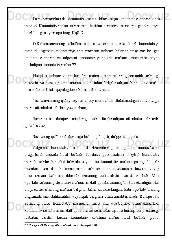 So`z   semantikasida   denonativ   ma'no   bilan   birga   konnotativ   ma'no   ham
mavjud. Konnotativ ma'no so`z semantikasidan denotativ ma'no ajralgandan keyin
hosil bo`lgan ayirmaga teng: KqS-D. 
O.S.Axmanovaning   ta'kidlashicha,   so`z   semantikasida   2   xil   konnotatsiya
mavjud:   ingerent   konnotatsiya-so`z   matndan   tashqari   holatida   unga   xos   bo`lgan
konnotativ   ma'no   va   adgerent   konnotatsiya-so`zda   ma'lum   kontekstda   paydo
bo`ladigan konnotativ ma'no. 6 [6]
 
Nutqdan   tashqarida,   ma'lum   bir   matnsiz   ham   so`zning   semantik   tarkibiga
kiruvchi   va   paradigmatik   munosabatlar   bilan   belgilanadigan   konnotativ   ma'no
ottenkalari sifatida quyidagilarni ko`rsatish mumkin: 
1)so`zlovshining ijobiy-neytral-salbiy munosabati ifodalanadigan so`zlardagni
ma'no attenkalari: chehra-yuz-bashara;
2)munosabat   darajasi,   miqdoriga   ko`ra   farqlanadigan   attenkalar:   chiroyli-
go`zal-suluv; 
3)so`zning qo`llanish doirasiga ko`ra: ajab-ajib, do`ppi-kallapo`sh.
Adgerent   konnotativ   ma'no   til   elementining   sintagmatik   munosabatini
o`zgartirish   asosida   hosil   bo`ladi.   (birikish   potentsialini).   Neytral   konnotativ
ma'noli   so`zlar   kontekst   ta'sirida   u   yoki   bu   konnotativ   ma'nolarga   ega   bo`lishi
mumkin.   Jumladan,   ko`chma   ma'no   so`z   semantik   strukturasini   buzish,   undagi
biror   semani   tushirish,   ikkinchi   semaning   bo`rttirilishi   asosida   va   hok.   M-n,
«po`lat» so`zining denototiv ma'nosi metall qotishmasining bir turi ekanligi». Har
bir  predmet  o`zining ma'lum  belgilari  bilan xarakterlangani  kabi «po`lat» bizning
ongimizda   «mustahkamlik»,   «qattiqlik   belgilari   bilan   xarakterlanadi.   Bu   «po`lat»
so`zining   ichki   konnotativ   ma'nosini   mana   shu   «qattiqlik»,   «mustahkamlik»
konnotativ semalarni «metall qotishmasi» semasidan ajratib boshqa bir predmetga
nisbatan   berilsa,   kuchli   konnotativ   ko`chma   ma'no   hosil   bo’ladi:   po`lat
6 [6][6]
  Turniyoz о v N .  Matn lingvistikasi (ma’ruzalar matni). -Samarqand, 2004. 