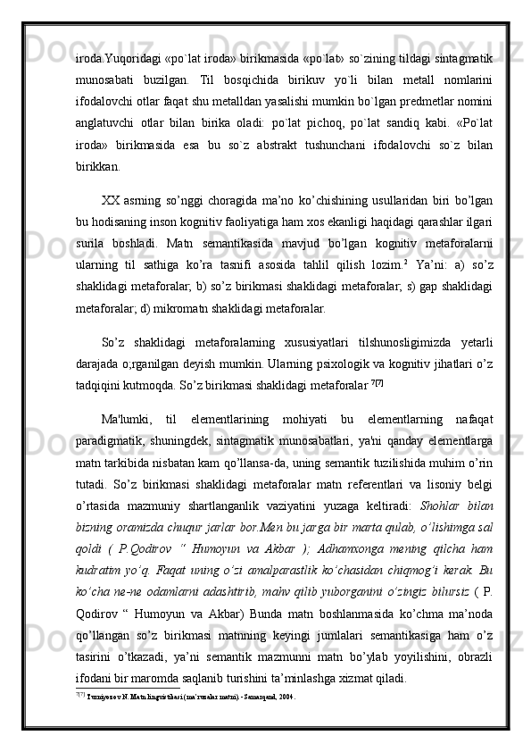 iroda.Yuqoridagi «po`lat iroda» birikmasida «po`lat» so`zining tildagi sintagmatik
munosabati   buzilgan.   Til   bosqichida   birikuv   yo`li   bilan   metall   nomlarini
ifodalovchi otlar faqat shu metalldan yasalishi mumkin bo`lgan predmetlar nomini
anglatuvchi   otlar   bilan   birika   oladi:   po`lat   pichoq,   po`lat   sandiq   kabi.   «Po`lat
iroda»   birikmasida   esa   bu   so`z   abstrakt   tushunchani   ifodalovchi   so`z   bilan
birikkan. 
XX   asrning   so’nggi   choragida   ma’no   ko’chishining   usullaridan   biri   bo’lgan
bu hodisaning inson kognitiv faoliyatiga ham xos ekanligi haqidagi qarashlar ilgari
surila   boshladi.   Matn   semantikasida   mavjud   bo’lgan   kognitiv   metaforalarni
ularning   til   sathiga   ko’ra   tasnifi   asosida   tahlil   qilish   lozim. 2
  Ya’ni:   a)   so’z
shaklidagi metaforalar; b) so’z birikmasi shaklidagi metaforalar; s) gap shaklidagi
metaforalar; d) mikromatn shaklidagi metaforalar.
So’z   shaklidagi   metaforalarning   xususiyatlari   tilshunosligimizda   yetarli
darajada o;rganilgan deyish mumkin. Ularning psixologik va kognitiv jihatlari o’z
tadqiqini kutmoqda. So’z birikmasi shaklidagi metaforalar  7 [7]
Ma'lumki,   til   elementlarining   mohiyati   bu   elementlarning   nafaqat
paradigmatik,   shuningdek,   sintagmatik   munosabatlari,   ya'ni   qanday   elementlarga
matn tarkibida nisbatan kam qo’llansa-da, uning semantik tuzilishida muhim o’rin
tutadi.   So’z   birikmasi   shaklidagi   metaforalar   matn   referentlari   va   lisoniy   belgi
o’rtasida   mazmuniy   shartlanganlik   vaziyatini   yuzaga   keltiradi:   Shohlar   bilan
bizning oramizda chuqur jarlar bor.Men bu jarga bir marta qulab, o’lishimga sal
qoldi   (   P.Qodirov   “   Humoyun   va   Akbar   );   Adhamxonga   mening   qilcha   ham
kudratim   yo’q.   Faqat   uning   o’zi   amalparastlik   ko’chasidan   chiqmog’i   kerak.   Bu
ko’cha   ne-ne   odamlarni   adashtirib,   mahv   qilib   yuborganini   o’zingiz   bilursiz   (   P.
Qodirov   “   Humoyun   va   Akbar)   Bunda   matn   boshlanmasida   ko’chma   ma’noda
qo’llangan   so’z   birikmasi   matnning   keyingi   jumlalari   semantikasiga   ham   o’z
tasirini   o’tkazadi,   ya’ni   semantik   mazmunni   matn   bo’ylab   yoyilishini,   obrazli
ifodani bir maromda saqlanib turishini ta’minlashga xizmat qiladi.
7 [7]
  Turniyoz о v N .  Matn lingvistikasi (ma’ruzalar matni). -Samarqand, 2004. 