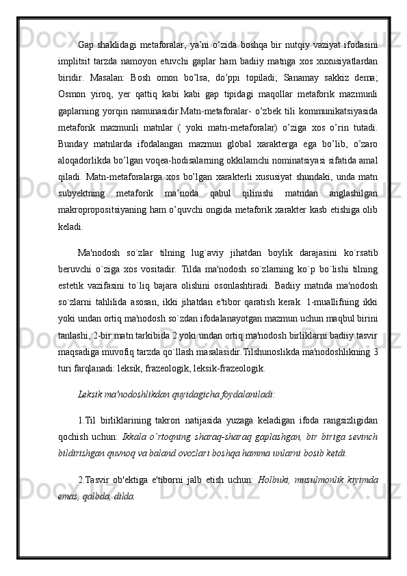 Gap   shaklidagi   metaforalar,   ya’ni   o’zida   boshqa   bir   nutqiy   vaziyat   ifodasini
implitsit   tarzda   namoyon   etuvchi   gaplar   ham   badiiy   matnga   xos   xuxusiyatlardan
biridir.   Masalan:   Bosh   omon   bo’lsa,   do’ppi   topiladi;   Sanamay   sakkiz   dema;
Osmon   yiroq,   yer   qattiq   kabi   kabi   gap   tipidagi   maqollar   metaforik   mazmunli
gaplarning   yorqin   namunasidir.Matn-metaforalar-   o’zbek   tili   kommunikatsiyasida
metaforik   mazmunli   matnlar   (   yoki   matn-metaforalar)   o’ziga   xos   o’rin   tutadi.
Bunday   matnlarda   ifodalangan   mazmun   global   xarakterga   ega   bo’lib,   o’zaro
aloqadorlikda bo’lgan voqea-hodisalarning okkilamchi nominatsiyasi sifatida amal
qiladi.   Matn-metaforalarga   xos   bo’lgan   xarakterli   xususiyat   shundaki,   unda   matn
subyektning   metaforik   ma’noda   qabul   qilinishi   matndan   anglashilgan
makropropositsiyaning ham o’quvchi ongida metaforik xarakter kasb etishiga olib
keladi. 
Ma'nodosh   so`zlar   tilning   lug`aviy   jihatdan   boylik   darajasini   ko`rsatib
beruvchi   o`ziga   xos   vositadir.   Tilda   ma'nodosh   so`zlarning   ko`p   bo`lishi   tilning
estetik   vazifasini   to`liq   bajara   olishini   osonlashtiradi.   Badiiy   matnda   ma'nodosh
so`zlarni   tahlilida   asosan,   ikki   jihatdan   e'tibor   qaratish   kerak.   1-muallifning   ikki
yoki undan ortiq ma'nodosh so`zdan ifodalanayotgan mazmun uchun maqbul birini
tanlashi, 2-bir matn tarkibida 2 yoki undan ortiq ma'nodosh birliklarni badiiy tasvir
maqsadiga muvofiq tarzda qo`llash masalasidir.Tilshunoslikda ma'nodoshlikning 3
turi farqlanadi: leksik, frazeologik, leksik-frazeologik.
Leksik ma'nodoshlikdan quyidagicha foydalaniladi:  
1.Til   birliklarining   takrori   natijasida   yuzaga   keladigan   ifoda   rangsizligidan
qochish   uchun:   Ikkala   o`rtoqning   sharaq-sharaq   gaplashgan,   bir   biriga   sevinch
bildirishgan quvnoq va baland ovozlari boshqa hamma unlarni bosib ketdi.
2.Tasvir   ob'ektiga   e'tiborni   jalb   etish   uchun:   Holbuki,   musulmonlik   kiyimda
emas, qalbda, dilda.   