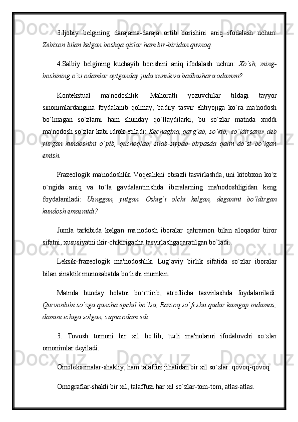3.Ijobiy   belgining   darajama-daraja   ortib   borishini   aniq   ifodalash   uchun:
Zebixon bilan kelgan boshqa qizlar ham bir-biridan quvnoq.
4.Salbiy   belgining   kuchayib   borishini   aniq   ifodalash   uchun:   Xo`sh,   ming-
boshining o`zi odamlar aytganday juda xunuk va badbashara odammi?  
Kontekstual   ma'nodoshlik.   Mahoratli   yozuvchilar   tildagi   tayyor
sinonimlardangina   foydalanib   qolmay,   badiiy   tasvir   ehtiyojiga   ko`ra   ma'nodosh
bo`lmagan   so`zlarni   ham   shunday   qo`llaydilarki,   bu   so`zlar   matnda   xuddi
ma'nodosh so`zlar kabi idrok etiladi:   Kechagina, qarg`ab, so`kib, «o`ldirsam» deb
yurgan   kundoshini   o`pib,   quchoqlab,   silab-siypab   birpasda   qalin   do`st   bo`lgan
emish.
Frazeologik ma'nodoshlik. Voqealikni obrazli tasvirlashda, uni kitobxon ko`z
o`ngida   aniq   va   to`la   gavdalantirishda   iboralarning   ma'nodoshligidan   keng
foydalaniladi:   Uenggan,   yutgan.   Oshig`i   olchi   kelgan,   deganini   bo`ldirgan
kundosh emasmidi?  
Jumla   tarkibida   kelgan   ma'nodosh   iboralar   qahramon   bilan   aloqador   biror
sifatni, xususiyatni ikir-chikirigacha tasvirlashgaqaratilgan bo’ladi..
Leksik-frazeologik   ma'nodoshlik.   Lug`aviy   birlik   sifatida   so`zlar   iboralar
bilan sinaktik munosabatda bo`lishi mumkin. 
Matnda   bunday   holatni   bo`rttirib,   atroflicha   tasvirlashda   foydalaniladi:
Qurvonbibi so`zga qancha epchil bo`lsa, Razzoq so`fi shu qadar kamgap indamas,
damini ichiga solgan, ziqna odam edi.
3.   Tovush   tomoni   bir   xil   bo`lib,   turli   ma'nolarni   ifodalovchi   so`zlar
omonimlar deyiladi. 
Omoleksemalar-shakliy, ham talaffuz jihatidan bir xil so`zlar: qovoq-qovoq
Omograflar-shakli bir xil, talaffuzi har xil so`zlar-tom-tom, atlas-atlas.