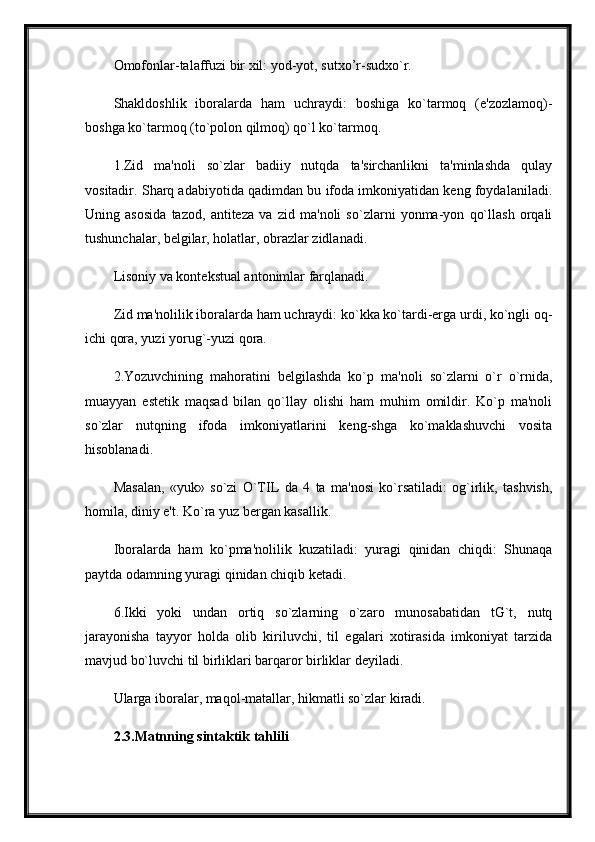 Omofonlar-talaffuzi bir xil: yod-yot, sutxo’r-sudxo`r.
Shakldoshlik   iboralarda   ham   uchraydi:   boshiga   ko`tarmoq   (e'zozlamoq)-
boshga ko`tarmoq (to`polon qilmoq) qo`l ko`tarmoq. 
1.Zid   ma'noli   so`zlar   badiiy   nutqda   ta'sirchanlikni   ta'minlashda   qulay
vositadir. Sharq adabiyotida qadimdan bu ifoda imkoniyatidan keng foydalaniladi.
Uning   asosida   tazod,   antiteza   va   zid   ma'noli   so`zlarni   yonma-yon   qo`llash   orqali
tushunchalar, belgilar, holatlar, obrazlar zidlanadi.
Lisoniy va kontekstual antonimlar farqlanadi. 
Zid ma'nolilik iboralarda ham uchraydi: ko`kka ko`tardi-erga urdi, ko`ngli oq-
ichi qora, yuzi yorug`-yuzi qora.
2.Yozuvchining   mahoratini   belgilashda   ko`p   ma'noli   so`zlarni   o`r   o`rnida,
muayyan   estetik   maqsad   bilan   qo`llay   olishi   ham   muhim   omildir.   Ko`p   ma'noli
so`zlar   nutqning   ifoda   imkoniyatlarini   keng-shga   ko`maklashuvchi   vosita
hisoblanadi. 
Masalan,   «yuk»   so`zi   O`TIL   da   4   ta   ma'nosi   ko`rsatiladi:   og`irlik,   tashvish,
homila, diniy e't. Ko`ra yuz bergan kasallik.
Iboralarda   ham   ko`pma'nolilik   kuzatiladi:   yuragi   qinidan   chiqdi:   Shunaqa
paytda odamning yuragi qinidan chiqib ketadi. 
6.Ikki   yoki   undan   ortiq   so`zlarning   o`zaro   munosabatidan   tG`t,   nutq
jarayonisha   tayyor   holda   olib   kiriluvchi,   til   egalari   xotirasida   imkoniyat   tarzida
mavjud bo`luvchi til birliklari barqaror birliklar deyiladi.
Ularga iboralar, maqol-matallar, hikmatli so`zlar kiradi. 
2.3. Matnning   sintaktik   tahlili 